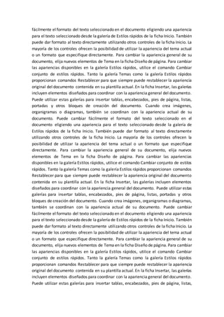 fácilmente el formato del texto seleccionado en el documento eligiendo una apariencia
para el texto seleccionado desde la galería de Estilos rápidos de la ficha Inicio. También
puede dar formato al texto directamente utilizando otros controles de la ficha Inicio. La
mayoría de los controles ofrecen la posibilidad de utilizar la apariencia del tema actual
o un formato que especifique directamente. Para cambiar la apariencia general de su
documento, elija nuevos elementos de Tema en la ficha Diseño de página. Para cambiar
las apariencias disponibles en la galería Estilos rápidos, utilice el comando Cambiar
conjunto de estilos rápidos. Tanto la galería Temas como la galería Estilos rápidos
proporcionan comandos Restablecer para que siempre puede restablecer la apariencia
original del documento contenida en su plantilla actual. En la ficha Insertar, las galerías
incluyen elementos diseñados para coordinar con la apariencia general del documento.
Puede utilizar estas galerías para insertar tablas, encabezados, pies de página, listas,
portadas y otros bloques de creación del documento. Cuando crea imágenes,
organigramas o diagramas, también se coordinan con la apariencia actual de su
documento. Puede cambiar fácilmente el formato del texto seleccionado en el
documento eligiendo una apariencia para el texto seleccionado desde la galería de
Estilos rápidos de la ficha Inicio. También puede dar formato al texto directamente
utilizando otros controles de la ficha Inicio. La mayoría de los controles ofrecen la
posibilidad de utilizar la apariencia del tema actual o un formato que especifique
directamente. Para cambiar la apariencia general de su documento, elija nuevos
elementos de Tema en la ficha Diseño de página. Para cambiar las apariencias
disponibles en la galería Estilos rápidos, utilice el comando Cambiar conjunto de estilos
rápidos. Tanto la galería Temas como la galería Estilos rápidos proporcionan comandos
Restablecer para que siempre puede restablecer la apariencia original del documento
contenida en su plantilla actual. En la ficha Insertar, las galerías incluyen elementos
diseñados para coordinar con la apariencia general del documento. Puede utilizar estas
galerías para insertar tablas, encabezados, pies de página, listas, portadas y otros
bloques de creación del documento. Cuando crea imágenes, organigramas o diagramas,
también se coordinan con la apariencia actual de su documento. Puede cambiar
fácilmente el formato del texto seleccionado en el documento eligiendo una apariencia
para el texto seleccionado desde la galería de Estilos rápidos de la ficha Inicio. También
puede dar formato al texto directamente utilizando otros controles de la ficha Inicio. La
mayoría de los controles ofrecen la posibilidad de utilizar la apariencia del tema actual
o un formato que especifique directamente. Para cambiar la apariencia general de su
documento, elija nuevos elementos de Tema en la ficha Diseño de página. Para cambiar
las apariencias disponibles en la galería Estilos rápidos, utilice el comando Cambiar
conjunto de estilos rápidos. Tanto la galería Temas como la galería Estilos rápidos
proporcionan comandos Restablecer para que siempre puede restablecer la apariencia
original del documento contenida en su plantilla actual. En la ficha Insertar, las galerías
incluyen elementos diseñados para coordinar con la apariencia general del documento.
Puede utilizar estas galerías para insertar tablas, encabezados, pies de página, listas,
 