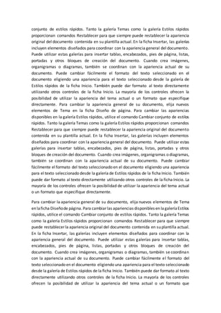 conjunto de estilos rápidos. Tanto la galería Temas como la galería Estilos rápidos
proporcionan comandos Restablecer para que siempre puede restablecer la apariencia
original del documento contenida en su plantilla actual. En la ficha Insertar, las galerías
incluyen elementos diseñados para coordinar con la apariencia general del documento.
Puede utilizar estas galerías para insertar tablas, encabezados, pies de página, listas,
portadas y otros bloques de creación del documento. Cuando crea imágenes,
organigramas o diagramas, también se coordinan con la apariencia actual de su
documento. Puede cambiar fácilmente el formato del texto seleccionado en el
documento eligiendo una apariencia para el texto seleccionado desde la galería de
Estilos rápidos de la ficha Inicio. También puede dar formato al texto directamente
utilizando otros controles de la ficha Inicio. La mayoría de los controles ofrecen la
posibilidad de utilizar la apariencia del tema actual o un formato que especifique
directamente. Para cambiar la apariencia general de su documento, elija nuevos
elementos de Tema en la ficha Diseño de página. Para cambiar las apariencias
disponibles en la galería Estilos rápidos, utilice el comando Cambiar conjunto de estilos
rápidos. Tanto la galería Temas como la galería Estilos rápidos proporcionan comandos
Restablecer para que siempre puede restablecer la apariencia original del documento
contenida en su plantilla actual. En la ficha Insertar, las galerías incluyen elementos
diseñados para coordinar con la apariencia general del documento. Puede utilizar estas
galerías para insertar tablas, encabezados, pies de página, listas, portadas y otros
bloques de creación del documento. Cuando crea imágenes, organigramas o diagramas,
también se coordinan con la apariencia actual de su documento. Puede cambiar
fácilmente el formato del texto seleccionado en el documento eligiendo una apariencia
para el texto seleccionado desde la galería de Estilos rápidos de la ficha Inicio. También
puede dar formato al texto directamente utilizando otros controles de la ficha Inicio. La
mayoría de los controles ofrecen la posibilidad de utilizar la apariencia del tema actual
o un formato que especifique directamente.
Para cambiar la apariencia general de su documento, elija nuevos elementos de Tema
en laficha Diseñode página. Para cambiar las apariencias disponibles en lagaleríaEstilos
rápidos, utilice el comando Cambiar conjunto de estilos rápidos. Tanto la galería Temas
como la galería Estilos rápidos proporcionan comandos Restablecer para que siempre
puede restablecer la apariencia original del documento contenida en su plantilla actual.
En la ficha Insertar, las galerías incluyen elementos diseñados para coordinar con la
apariencia general del documento. Puede utilizar estas galerías para insertar tablas,
encabezados, pies de página, listas, portadas y otros bloques de creación del
documento. Cuando crea imágenes, organigramas o diagramas, también se coordinan
con la apariencia actual de su documento. Puede cambiar fácilmente el formato del
texto seleccionado en el documento eligiendo una apariencia para el texto seleccionado
desde la galería de Estilos rápidos de la ficha Inicio. También puede dar formato al texto
directamente utilizando otros controles de la ficha Inicio. La mayoría de los controles
ofrecen la posibilidad de utilizar la apariencia del tema actual o un formato que
 