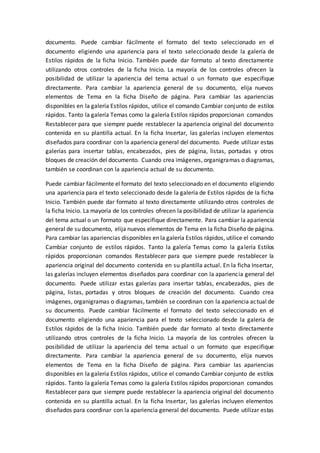 documento. Puede cambiar fácilmente el formato del texto seleccionado en el
documento eligiendo una apariencia para el texto seleccionado desde la galería de
Estilos rápidos de la ficha Inicio. También puede dar formato al texto directamente
utilizando otros controles de la ficha Inicio. La mayoría de los controles ofrecen la
posibilidad de utilizar la apariencia del tema actual o un formato que especifique
directamente. Para cambiar la apariencia general de su documento, elija nuevos
elementos de Tema en la ficha Diseño de página. Para cambiar las apariencias
disponibles en la galería Estilos rápidos, utilice el comando Cambiar conjunto de estilos
rápidos. Tanto la galería Temas como la galería Estilos rápidos proporcionan comandos
Restablecer para que siempre puede restablecer la apariencia original del documento
contenida en su plantilla actual. En la ficha Insertar, las galerías incluyen elementos
diseñados para coordinar con la apariencia general del documento. Puede utilizar estas
galerías para insertar tablas, encabezados, pies de página, listas, portadas y otros
bloques de creación del documento. Cuando crea imágenes, organigramas o diagramas,
también se coordinan con la apariencia actual de su documento.
Puede cambiar fácilmente el formato del texto seleccionado en el documento eligiendo
una apariencia para el texto seleccionado desde la galería de Estilos rápidos de la ficha
Inicio. También puede dar formato al texto directamente utilizando otros controles de
la ficha Inicio. La mayoría de los controles ofrecen la posibilidad de utilizar la apariencia
del tema actual o un formato que especifique directamente. Para cambiar la apariencia
general de su documento, elija nuevos elementos de Tema en la ficha Diseño de página.
Para cambiar las apariencias disponibles en la galería Estilos rápidos, utilice el comando
Cambiar conjunto de estilos rápidos. Tanto la galería Temas como la galería Estilos
rápidos proporcionan comandos Restablecer para que siempre puede restablecer la
apariencia original del documento contenida en su plantilla actual. En la ficha Insertar,
las galerías incluyen elementos diseñados para coordinar con la apariencia general del
documento. Puede utilizar estas galerías para insertar tablas, encabezados, pies de
página, listas, portadas y otros bloques de creación del documento. Cuando crea
imágenes, organigramas o diagramas, también se coordinan con la apariencia actual de
su documento. Puede cambiar fácilmente el formato del texto seleccionado en el
documento eligiendo una apariencia para el texto seleccionado desde la galería de
Estilos rápidos de la ficha Inicio. También puede dar formato al texto directamente
utilizando otros controles de la ficha Inicio. La mayoría de los controles ofrecen la
posibilidad de utilizar la apariencia del tema actual o un formato que especifique
directamente. Para cambiar la apariencia general de su documento, elija nuevos
elementos de Tema en la ficha Diseño de página. Para cambiar las apariencias
disponibles en la galería Estilos rápidos, utilice el comando Cambiar conjunto de estilos
rápidos. Tanto la galería Temas como la galería Estilos rápidos proporcionan comandos
Restablecer para que siempre puede restablecer la apariencia original del documento
contenida en su plantilla actual. En la ficha Insertar, las galerías incluyen elementos
diseñados para coordinar con la apariencia general del documento. Puede utilizar estas
 