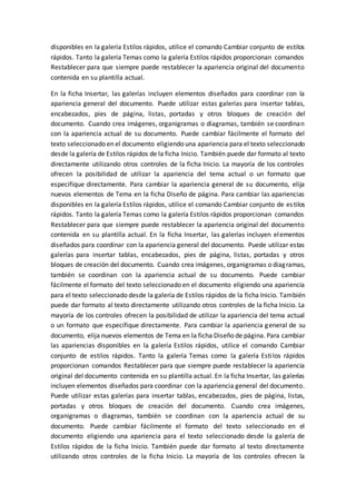 disponibles en la galería Estilos rápidos, utilice el comando Cambiar conjunto de estilos
rápidos. Tanto la galería Temas como la galería Estilos rápidos proporcionan comandos
Restablecer para que siempre puede restablecer la apariencia original del documento
contenida en su plantilla actual.
En la ficha Insertar, las galerías incluyen elementos diseñados para coordinar con la
apariencia general del documento. Puede utilizar estas galerías para insertar tablas,
encabezados, pies de página, listas, portadas y otros bloques de creación del
documento. Cuando crea imágenes, organigramas o diagramas, también se coordinan
con la apariencia actual de su documento. Puede cambiar fácilmente el formato del
texto seleccionado en el documento eligiendo una apariencia para el texto seleccionado
desde la galería de Estilos rápidos de la ficha Inicio. También puede dar formato al texto
directamente utilizando otros controles de la ficha Inicio. La mayoría de los controles
ofrecen la posibilidad de utilizar la apariencia del tema actual o un formato que
especifique directamente. Para cambiar la apariencia general de su documento, elija
nuevos elementos de Tema en la ficha Diseño de página. Para cambiar las apariencias
disponibles en la galería Estilos rápidos, utilice el comando Cambiar conjunto de estilos
rápidos. Tanto la galería Temas como la galería Estilos rápidos proporcionan comandos
Restablecer para que siempre puede restablecer la apariencia original del documento
contenida en su plantilla actual. En la ficha Insertar, las galerías incluyen elementos
diseñados para coordinar con la apariencia general del documento. Puede utilizar estas
galerías para insertar tablas, encabezados, pies de página, listas, portadas y otros
bloques de creación del documento. Cuando crea imágenes, organigramas o diagramas,
también se coordinan con la apariencia actual de su documento. Puede cambiar
fácilmente el formato del texto seleccionado en el documento eligiendo una apariencia
para el texto seleccionado desde la galería de Estilos rápidos de la ficha Inicio. También
puede dar formato al texto directamente utilizando otros controles de la ficha Inicio. La
mayoría de los controles ofrecen la posibilidad de utilizar la apariencia del tema actual
o un formato que especifique directamente. Para cambiar la apariencia general de su
documento, elija nuevos elementos de Tema en la ficha Diseño de página. Para cambiar
las apariencias disponibles en la galería Estilos rápidos, utilice el comando Cambiar
conjunto de estilos rápidos. Tanto la galería Temas como la galería Estilos rápidos
proporcionan comandos Restablecer para que siempre puede restablecer la apariencia
original del documento contenida en su plantilla actual. En la ficha Insertar, las galerías
incluyen elementos diseñados para coordinar con la apariencia general del documento.
Puede utilizar estas galerías para insertar tablas, encabezados, pies de página, listas,
portadas y otros bloques de creación del documento. Cuando crea imágenes,
organigramas o diagramas, también se coordinan con la apariencia actual de su
documento. Puede cambiar fácilmente el formato del texto seleccionado en el
documento eligiendo una apariencia para el texto seleccionado desde la galería de
Estilos rápidos de la ficha Inicio. También puede dar formato al texto directamente
utilizando otros controles de la ficha Inicio. La mayoría de los controles ofrecen la
 
