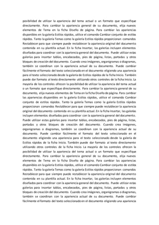 posibilidad de utilizar la apariencia del tema actual o un formato que especifique
directamente. Para cambiar la apariencia general de su documento, elija nuevos
elementos de Tema en la ficha Diseño de página. Para cambiar las apariencias
disponibles en la galería Estilos rápidos, utilice el comando Cambiar conjunto de estilos
rápidos. Tanto la galería Temas como la galería Estilos rápidos proporcionan comandos
Restablecer para que siempre puede restablecer la apariencia original del documento
contenida en su plantilla actual. En la ficha Insertar, las galerías incluyen elementos
diseñados para coordinar con la apariencia general del documento. Puede utilizar estas
galerías para insertar tablas, encabezados, pies de página, listas, portadas y otros
bloques de creación del documento. Cuando crea imágenes, organigramas o diagramas,
también se coordinan con la apariencia actual de su documento. Puede cambiar
fácilmente el formato del texto seleccionado en el documento eligiendo una apariencia
para el texto seleccionado desde la galería de Estilos rápidos de la ficha Inicio. También
puede dar formato al texto directamente utilizando otros controles de la ficha Inicio. La
mayoría de los controles ofrecen la posibilidad de utilizar la apariencia del tema actual
o un formato que especifique directamente. Para cambiar la apariencia general de su
documento, elija nuevos elementos de Tema en la ficha Diseño de página. Para cambiar
las apariencias disponibles en la galería Estilos rápidos, utilice el comando Cambiar
conjunto de estilos rápidos. Tanto la galería Temas como la galería Estilos rápidos
proporcionan comandos Restablecer para que siempre puede restablecer la apariencia
original del documento contenida en su plantilla actual. En la ficha Insertar, las galerías
incluyen elementos diseñados para coordinar con la apariencia general del documento.
Puede utilizar estas galerías para insertar tablas, encabezados, pies de página, listas,
portadas y otros bloques de creación del documento. Cuando crea imágenes,
organigramas o diagramas, también se coordinan con la apariencia actual de su
documento. Puede cambiar fácilmente el formato del texto seleccionado en el
documento eligiendo una apariencia para el texto seleccionado desde la galería de
Estilos rápidos de la ficha Inicio. También puede dar formato al texto directamente
utilizando otros controles de la ficha Inicio. La mayoría de los controles ofrecen la
posibilidad de utilizar la apariencia del tema actual o un formato que especifique
directamente. Para cambiar la apariencia general de su documento, elija nuevos
elementos de Tema en la ficha Diseño de página. Para cambiar las apariencias
disponibles en la galería Estilos rápidos, utilice el comando Cambiar conjunto de estilos
rápidos. Tanto la galería Temas como la galería Estilos rápidos proporcionan comandos
Restablecer para que siempre puede restablecer la apariencia original del documento
contenida en su plantilla actual. En la ficha Insertar, las galerías incluyen elementos
diseñados para coordinar con la apariencia general del documento. Puede utilizar estas
galerías para insertar tablas, encabezados, pies de página, listas, portadas y otros
bloques de creación del documento. Cuando crea imágenes, organigramas o diagramas,
también se coordinan con la apariencia actual de su documento. Puede cambiar
fácilmente el formato del texto seleccionado en el documento eligiendo una apariencia
 