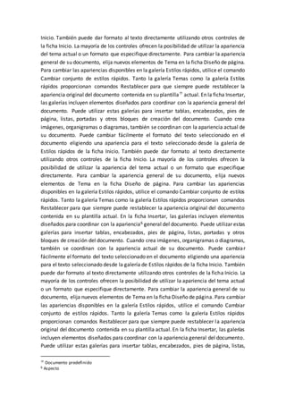 Inicio. También puede dar formato al texto directamente utilizando otros controles de
la ficha Inicio. La mayoría de los controles ofrecen la posibilidad de utilizar la apariencia
del tema actual o un formato que especifique directamente. Para cambiar la apariencia
general de su documento, elija nuevos elementos de Tema en la ficha Diseño de página.
Para cambiar las apariencias disponibles en la galería Estilos rápidos, utilice el comando
Cambiar conjunto de estilos rápidos. Tanto la galería Temas como la galería Estilos
rápidos proporcionan comandos Restablecer para que siempre puede restablecer la
apariencia original del documento contenida en su plantilla
actual. En la ficha Insertar,
las galerías incluyen elementos diseñados para coordinar con la apariencia general del
documento. Puede utilizar estas galerías para insertar tablas, encabezados, pies de
página, listas, portadas y otros bloques de creación del documento. Cuando crea
imágenes, organigramas o diagramas, también se coordinan con la apariencia actual de
su documento. Puede cambiar fácilmente el formato del texto seleccionado en el
documento eligiendo una apariencia para el texto seleccionado desde la galería de
Estilos rápidos de la ficha Inicio. También puede dar formato al texto directamente
utilizando otros controles de la ficha Inicio. La mayoría de los controles ofrecen la
posibilidad de utilizar la apariencia del tema actual o un formato que especifique
directamente. Para cambiar la apariencia general de su documento, elija nuevos
elementos de Tema en la ficha Diseño de página. Para cambiar las apariencias
disponibles en la galería Estilos rápidos, utilice el comando Cambiar conjunto de estilos
rápidos. Tanto la galería Temas como la galería Estilos rápidos proporcionan comandos
Restablecer para que siempre puede restablecer la apariencia original del documento
contenida en su plantilla actual. En la ficha Insertar, las galerías incluyen elementos
diseñados para coordinar con la apariencia6 general del documento. Puede utilizar estas
galerías para insertar tablas, encabezados, pies de página, listas, portadas y otros
bloques de creación del documento. Cuando crea imágenes, organigramas o diagramas,
también se coordinan con la apariencia actual de su documento. Puede cambiar
fácilmente el formato del texto seleccionado en el documento eligiendo una apariencia
para el texto seleccionado desde la galería de Estilos rápidos de la ficha Inicio. También
puede dar formato al texto directamente utilizando otros controles de la ficha Inicio. La
mayoría de los controles ofrecen la posibilidad de utilizar la apariencia del tema actual
o un formato que especifique directamente. Para cambiar la apariencia general de su
documento, elija nuevos elementos de Tema en la ficha Diseño de página. Para cambiar
las apariencias disponibles en la galería Estilos rápidos, utilice el comando Cambiar
conjunto de estilos rápidos. Tanto la galería Temas como la galería Estilos rápidos
proporcionan comandos Restablecer para que siempre puede restablecer la apariencia
original del documento contenida en su plantilla actual. En la ficha Insertar, las galerías
incluyen elementos diseñados para coordinar con la apariencia general del documento.
Puede utilizar estas galerías para insertar tablas, encabezados, pies de página, listas,

Documento predefinido
6 Aspecto
 