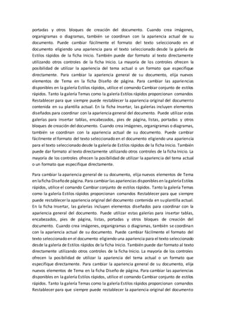 portadas y otros bloques de creación del documento. Cuando crea imágenes,
organigramas o diagramas, también se coordinan con la apariencia actual de su
documento. Puede cambiar fácilmente el formato del texto seleccionado en el
documento eligiendo una apariencia para el texto seleccionado desde la galería de
Estilos rápidos de la ficha Inicio. También puede dar formato al texto directamente
utilizando otros controles de la ficha Inicio. La mayoría de los controles ofrecen la
posibilidad de utilizar la apariencia del tema actual o un formato que especifique
directamente. Para cambiar la apariencia general de su documento, elija nuevos
elementos de Tema en la ficha Diseño de página. Para cambiar las apariencias
disponibles en la galería Estilos rápidos, utilice el comando Cambiar conjunto de estilos
rápidos. Tanto la galería Temas como la galería Estilos rápidos proporcionan comandos
Restablecer para que siempre puede restablecer la apariencia original del documento
contenida en su plantilla actual. En la ficha Insertar, las galerías incluyen elementos
diseñados para coordinar con la apariencia general del documento. Puede utilizar estas
galerías para insertar tablas, encabezados, pies de página, listas, portadas y otros
bloques de creación del documento. Cuando crea imágenes, organigramas o diagramas,
también se coordinan con la apariencia actual de su documento. Puede cambiar
fácilmente el formato del texto seleccionado en el documento eligiendo una apariencia
para el texto seleccionado desde la galería de Estilos rápidos de la ficha Inicio. También
puede dar formato al texto directamente utilizando otros controles de la ficha Inicio. La
mayoría de los controles ofrecen la posibilidad de utilizar la apariencia del tema actual
o un formato que especifique directamente.
Para cambiar la apariencia general de su documento, elija nuevos elementos de Tema
en laficha Diseñode página. Para cambiar las apariencias disponibles en lagaleríaEstilos
rápidos, utilice el comando Cambiar conjunto de estilos rápidos. Tanto la galería Temas
como la galería Estilos rápidos proporcionan comandos Restablecer para que siempre
puede restablecer la apariencia original del documento contenida en su plantilla actual.
En la ficha Insertar, las galerías incluyen elementos diseñados para coordinar con la
apariencia general del documento. Puede utilizar estas galerías para insertar tablas,
encabezados, pies de página, listas, portadas y otros bloques de creación del
documento. Cuando crea imágenes, organigramas o diagramas, también se coordinan
con la apariencia actual de su documento. Puede cambiar fácilmente el formato del
texto seleccionado en el documento eligiendo una apariencia para el texto seleccionado
desde la galería de Estilos rápidos de la ficha Inicio. También puede dar formato al texto
directamente utilizando otros controles de la ficha Inicio. La mayoría de los controles
ofrecen la posibilidad de utilizar la apariencia del tema actual o un formato que
especifique directamente. Para cambiar la apariencia general de su documento, elija
nuevos elementos de Tema en la ficha Diseño de página. Para cambiar las apariencias
disponibles en la galería Estilos rápidos, utilice el comando Cambiar conjunto de estilos
rápidos. Tanto la galería Temas como la galería Estilos rápidos proporcionan comandos
Restablecer para que siempre puede restablecer la apariencia original del documento
 