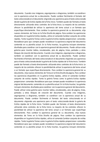 documento. Cuando crea imágenes, organigramas o diagramas, también se coordinan
con la apariencia actual de su documento. Puede cambiar fácilmente el formato del
texto seleccionado en el documento eligiendo una apariencia para el texto seleccionado
desde la galería de Estilos rápidos de la ficha Inicio. También puede dar formato al texto
directamente utilizando otros controles de la ficha Inicio. La mayoría de los controles
ofrecen la posibilidad de utilizar la apariencia del tema actual o un formato que
especifique directamente. Para cambiar la apariencia general de su documento, elija
nuevos elementos de Tema en la ficha Diseño de página. Para cambiar las apariencias
disponibles en la galería Estilos rápidos, utilice el comando Cambiar conjunto de estilos
rápidos. Tanto la galería Temas como la galería Estilos rápidos proporcionan comandos
Restablecer para que siempre puede restablecer la apariencia original del documento
contenida en su plantilla actual. En la ficha Insertar, las galerías incluyen elementos
diseñados para coordinar con la apariencia general del documento. Puede utilizar estas
galerías para insertar tablas, encabezados, pies de página, listas, portadas y otros
bloques de creación del documento. Cuando crea imágenes, organigramas o diagramas,
también se coordinan con la apariencia actual de su documento. Puede cambiar
fácilmente el formato del texto seleccionado en el documento eligiendo una apariencia
para el texto seleccionado desde la galería de Estilos rápidos de la ficha Inicio. También
puede dar formato al texto directamente utilizando otros controles de la ficha Inicio. La
mayoría de los controles ofrecen la posibilidad de utilizar la apariencia del tema actual
o un formato que especifique directamente. Para cambiar la apariencia general de su
documento, elija nuevos elementos de Tema en la ficha Diseño de página. Para cambiar
las apariencias disponibles en la galería Estilos rápidos, utilice el comando Cambiar
conjunto de estilos rápidos. Tanto la galería Temas como la galería Estilos rápidos
proporcionan comandos Restablecer para que siempre puede restablecer la apariencia
original del documento contenida en su plantilla actual. En la ficha Insertar, las galerías
incluyen elementos diseñados para coordinar con la apariencia general del documento.
Puede utilizar estas galerías para insertar tablas, encabezados, pies de página, listas,
portadas y otros bloques de creación del documento. Cuando crea imágenes,
organigramas o diagramas, también se coordinan con la apariencia actual de su
documento. Puede cambiar fácilmente el formato del texto seleccionado en el
documento eligiendo una apariencia para el texto seleccionado desde la galería de
Estilos rápidos de la ficha Inicio. También puede dar formato al texto directamente
utilizando otros controles de la ficha Inicio. La mayoría de los controles ofrecen la
posibilidad de utilizar la apariencia del tema actual o un formato que especifique
directamente. Para cambiar la apariencia general de su documento, elija nuevos
elementos de Tema en la ficha Diseño de página. Para cambiar las apariencias
disponibles en la galería Estilos rápidos, utilice el comando Cambiar conjunto de estilos
rápidos. Tanto la galería Temas como la galería Estilos rápidos proporcionan comandos
Restablecer para que siempre puede restablecer la apariencia original del documento
contenida en su plantilla actual. En la ficha Insertar, las galerías incluyen elementos
 