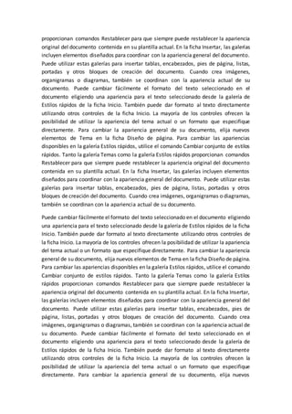 proporcionan comandos Restablecer para que siempre puede restablecer la apariencia
original del documento contenida en su plantilla actual. En la ficha Insertar, las galerías
incluyen elementos diseñados para coordinar con la apariencia general del documento.
Puede utilizar estas galerías para insertar tablas, encabezados, pies de página, listas,
portadas y otros bloques de creación del documento. Cuando crea imágenes,
organigramas o diagramas, también se coordinan con la apariencia actual de su
documento. Puede cambiar fácilmente el formato del texto seleccionado en el
documento eligiendo una apariencia para el texto seleccionado desde la galería de
Estilos rápidos de la ficha Inicio. También puede dar formato al texto directamente
utilizando otros controles de la ficha Inicio. La mayoría de los controles ofrecen la
posibilidad de utilizar la apariencia del tema actual o un formato que especifique
directamente. Para cambiar la apariencia general de su documento, elija nuevos
elementos de Tema en la ficha Diseño de página. Para cambiar las apariencias
disponibles en la galería Estilos rápidos, utilice el comando Cambiar conjunto de estilos
rápidos. Tanto la galería Temas como la galería Estilos rápidos proporcionan comandos
Restablecer para que siempre puede restablecer la apariencia original del documento
contenida en su plantilla actual. En la ficha Insertar, las galerías incluyen elementos
diseñados para coordinar con la apariencia general del documento. Puede utilizar estas
galerías para insertar tablas, encabezados, pies de página, listas, portadas y otros
bloques de creación del documento. Cuando crea imágenes, organigramas o diagramas,
también se coordinan con la apariencia actual de su documento.
Puede cambiar fácilmente el formato del texto seleccionado en el documento eligiendo
una apariencia para el texto seleccionado desde la galería de Estilos rápidos de la ficha
Inicio. También puede dar formato al texto directamente utilizando otros controles de
la ficha Inicio. La mayoría de los controles ofrecen la posibilidad de utilizar la apariencia
del tema actual o un formato que especifique directamente. Para cambiar la apariencia
general de su documento, elija nuevos elementos de Tema en la ficha Diseño de página.
Para cambiar las apariencias disponibles en la galería Estilos rápidos, utilice el comando
Cambiar conjunto de estilos rápidos. Tanto la galería Temas como la galería Estilos
rápidos proporcionan comandos Restablecer para que siempre puede restablecer la
apariencia original del documento contenida en su plantilla actual. En la ficha Insertar,
las galerías incluyen elementos diseñados para coordinar con la apariencia general del
documento. Puede utilizar estas galerías para insertar tablas, encabezados, pies de
página, listas, portadas y otros bloques de creación del documento. Cuando crea
imágenes, organigramas o diagramas, también se coordinan con la apariencia actual de
su documento. Puede cambiar fácilmente el formato del texto seleccionado en el
documento eligiendo una apariencia para el texto seleccionado desde la galería de
Estilos rápidos de la ficha Inicio. También puede dar formato al texto directamente
utilizando otros controles de la ficha Inicio. La mayoría de los controles ofrecen la
posibilidad de utilizar la apariencia del tema actual o un formato que especifique
directamente. Para cambiar la apariencia general de su documento, elija nuevos
 
