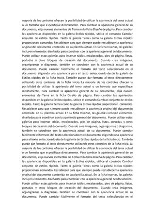 mayoría de los controles ofrecen la posibilidad de utilizar la apariencia del tema actual
o un formato que especifique directamente. Para cambiar la apariencia general de su
documento, elija nuevos elementos de Tema en la ficha Diseño de página. Para cambiar
las apariencias disponibles en la galería Estilos rápidos, utilice el comando Cambiar
conjunto de estilos rápidos. Tanto la galería Temas como la galería Estilos rápidos
proporcionan comandos Restablecer para que siempre puede restablecer la apariencia
original del documento contenida en su plantilla actual. En la ficha Insertar, las galerías
incluyen elementos diseñados para coordinar con la apariencia general del documento.
Puede utilizar estas galerías para insertar tablas, encabezados, pies de página, listas,
portadas y otros bloques de creación del documento. Cuando crea imágenes,
organigramas o diagramas, también se coordinan con la apariencia actual de su
documento. Puede cambiar fácilmente el formato del texto seleccionado en el
documento eligiendo una apariencia para el texto seleccionado desde la galería de
Estilos rápidos de la ficha Inicio. También puede dar formato al texto directamente
utilizando otros controles de la ficha Inicio. La mayoría de los controles ofrecen la
posibilidad de utilizar la apariencia del tema actual o un formato que especifique
directamente. Para cambiar la apariencia general de su documento, elija nuevos
elementos de Tema en la ficha Diseño de página. Para cambiar las apariencias
disponibles en la galería Estilos rápidos, utilice el comando Cambiar conjunto de estilos
rápidos. Tanto la galería Temas como la galería Estilos rápidos proporcionan comandos
Restablecer para que siempre puede restablecer la apariencia original del documento
contenida en su plantilla actual. En la ficha Insertar, las galerías incluyen elementos
diseñados para coordinar con la apariencia general del documento. Puede utilizar estas
galerías para insertar tablas, encabezados, pies de página, listas, portadas y otros
bloques de creación del documento. Cuando crea imágenes, organigramas o diagramas,
también se coordinan con la apariencia actual de su documento. Puede cambiar
fácilmente el formato del texto seleccionado en el documento eligiendo una apariencia
para el texto seleccionado desde la galería de Estilos rápidos de la ficha Inicio. También
puede dar formato al texto directamente utilizando otros controles de la ficha Inicio. La
mayoría de los controles ofrecen la posibilidad de utilizar la apariencia del tema actual
o un formato que especifique directamente. Para cambiar la apariencia general de su
documento, elija nuevos elementos de Tema en la ficha Diseño de página. Para cambiar
las apariencias disponibles en la galería Estilos rápidos, utilice el comando Cambiar
conjunto de estilos rápidos. Tanto la galería Temas como la galería Estilos rápidos
proporcionan comandos Restablecer para que siempre puede restablecer la apariencia
original del documento contenida en su plantilla actual. En la ficha Insertar, las galerías
incluyen elementos diseñados para coordinar con la apariencia general del documento.
Puede utilizar estas galerías para insertar tablas, encabezados, pies de página, listas,
portadas y otros bloques de creación del documento. Cuando crea imágenes,
organigramas o diagramas, también se coordinan con la apariencia actual de su
documento. Puede cambiar fácilmente el formato del texto seleccionado en el
 