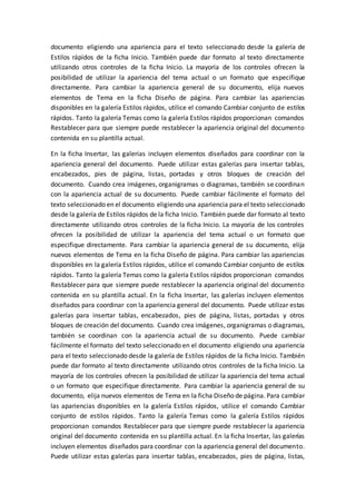 documento eligiendo una apariencia para el texto seleccionado desde la galería de
Estilos rápidos de la ficha Inicio. También puede dar formato al texto directamente
utilizando otros controles de la ficha Inicio. La mayoría de los controles ofrecen la
posibilidad de utilizar la apariencia del tema actual o un formato que especifique
directamente. Para cambiar la apariencia general de su documento, elija nuevos
elementos de Tema en la ficha Diseño de página. Para cambiar las apariencias
disponibles en la galería Estilos rápidos, utilice el comando Cambiar conjunto de estilos
rápidos. Tanto la galería Temas como la galería Estilos rápidos proporcionan comandos
Restablecer para que siempre puede restablecer la apariencia original del documento
contenida en su plantilla actual.
En la ficha Insertar, las galerías incluyen elementos diseñados para coordinar con la
apariencia general del documento. Puede utilizar estas galerías para insertar tablas,
encabezados, pies de página, listas, portadas y otros bloques de creación del
documento. Cuando crea imágenes, organigramas o diagramas, también se coordinan
con la apariencia actual de su documento. Puede cambiar fácilmente el formato del
texto seleccionado en el documento eligiendo una apariencia para el texto seleccionado
desde la galería de Estilos rápidos de la ficha Inicio. También puede dar formato al texto
directamente utilizando otros controles de la ficha Inicio. La mayoría de los controles
ofrecen la posibilidad de utilizar la apariencia del tema actual o un formato que
especifique directamente. Para cambiar la apariencia general de su documento, elija
nuevos elementos de Tema en la ficha Diseño de página. Para cambiar las apariencias
disponibles en la galería Estilos rápidos, utilice el comando Cambiar conjunto de estilos
rápidos. Tanto la galería Temas como la galería Estilos rápidos proporcionan comandos
Restablecer para que siempre puede restablecer la apariencia original del documento
contenida en su plantilla actual. En la ficha Insertar, las galerías incluyen elementos
diseñados para coordinar con la apariencia general del documento. Puede utilizar estas
galerías para insertar tablas, encabezados, pies de página, listas, portadas y otros
bloques de creación del documento. Cuando crea imágenes, organigramas o diagramas,
también se coordinan con la apariencia actual de su documento. Puede cambiar
fácilmente el formato del texto seleccionado en el documento eligiendo una apariencia
para el texto seleccionado desde la galería de Estilos rápidos de la ficha Inicio. También
puede dar formato al texto directamente utilizando otros controles de la ficha Inicio. La
mayoría de los controles ofrecen la posibilidad de utilizar la apariencia del tema actual
o un formato que especifique directamente. Para cambiar la apariencia general de su
documento, elija nuevos elementos de Tema en la ficha Diseño de página. Para cambiar
las apariencias disponibles en la galería Estilos rápidos, utilice el comando Cambiar
conjunto de estilos rápidos. Tanto la galería Temas como la galería Estilos rápidos
proporcionan comandos Restablecer para que siempre puede restablecer la apariencia
original del documento contenida en su plantilla actual. En la ficha Insertar, las galerías
incluyen elementos diseñados para coordinar con la apariencia general del documento.
Puede utilizar estas galerías para insertar tablas, encabezados, pies de página, listas,
 