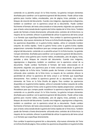 contenida en su plantilla actual. En la ficha Insertar, las galerías incluyen elementos
diseñados para coordinar con la apariencia general del documento. Puede utilizar estas
galerías para insertar tablas, encabezados, pies de página, listas, portadas y otros
bloques de creación del documento. Cuando crea imágenes, organigramas o diagramas,
también se coordinan con la apariencia actual de su documento. Puede cambiar
fácilmente el formato del texto seleccionado en el documento eligiendo una apariencia
para el texto seleccionado desde la galería de Estilos rápidos de la ficha Inicio. También
puede dar formato al texto directamente utilizando otros controles de la ficha Inicio. La
mayoría de los controles ofrecen la posibilidad de utilizar la apariencia del tema actual
o un formato que especifique directamente. Para cambiar la apariencia general de su
documento, elija nuevos elementos de Tema en la ficha Diseño de página. Para cambiar
las apariencias disponibles en la galería Estilos rápidos, utilice el comando Cambiar
conjunto de estilos rápidos. Tanto la galería Temas como la galería Estilos rápidos
proporcionan comandos Restablecer para que siempre puede restablecer la apariencia
original del documento contenida en su plantilla actual. En la ficha Insertar, las galerías
incluyen elementos diseñados para coordinar con la apariencia general del documento.
Puede utilizar estas galerías para insertar tablas, encabezados, pies de página, listas,
portadas y otros bloques de creación del documento. Cuando crea imágenes,
organigramas o diagramas, también se coordinan con la apariencia actual de su
documento. Puede cambiar fácilmente el formato del texto seleccionado en el
documento eligiendo una apariencia para el texto seleccionado desde la galería de
Estilos rápidos de la ficha Inicio. También puede dar formato al texto directamente
utilizando otros controles de la ficha Inicio. La mayoría de los controles ofrecen la
posibilidad de utilizar la apariencia del tema actual o un formato que especifique
directamente. Para cambiar la apariencia general de su documento, elija nuevos
elementos de Tema en la ficha Diseño de página. Para cambiar las apariencias
disponibles en la galería Estilos rápidos, utilice el comando Cambiar conjunto de estilos
rápidos. Tanto la galería Temas como la galería Estilos rápidos proporcionan comandos
Restablecer para que siempre puede restablecer la apariencia original del documento
contenida en su plantilla actual. En la ficha Insertar, las galerías incluyen elementos
diseñados para coordinar con la apariencia general del documento. Puede utilizar estas
galerías para insertar tablas, encabezados, pies de página, listas, portadas y otros
bloques de creación del documento. Cuando crea imágenes, organigramas o diagramas,
también se coordinan con la apariencia actual de su documento. Puede cambiar
fácilmente el formato del texto seleccionado en el documento eligiendo una apariencia
para el texto seleccionado desde la galería de Estilos rápidos de la ficha Inicio. También
puede dar formato al texto directamente utilizando otros controles de la ficha Inicio. La
mayoría de los controles ofrecen la posibilidad de utilizar la apariencia del tema actual
o un formato que especifique directamente.
Para cambiar la apariencia general de su documento, elija nuevos elementos de Tema
en laficha Diseñode página. Para cambiar las apariencias disponibles en lagaleríaEstilos
 