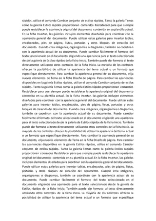 rápidos, utilice el comando Cambiar conjunto de estilos rápidos. Tanto la galería Temas
como la galería Estilos rápidos proporcionan comandos Restablecer para que siempre
puede restablecer la apariencia original del documento contenida en su plantilla actual.
En la ficha Insertar, las galerías incluyen elementos diseñados para coordinar con la
apariencia general del documento. Puede utilizar estas galerías para insertar tablas,
encabezados, pies de página, listas, portadas y otros bloques de creación del
documento. Cuando crea imágenes, organigramas o diagramas, también se coordinan
con la apariencia actual de su documento. Puede cambiar fácilmente el formato del
texto seleccionado en el documento eligiendo una apariencia para el texto seleccionado
desde la galería de Estilos rápidos de la ficha Inicio. También puede dar formato al texto
directamente utilizando otros controles de la ficha Inicio. La mayoría de los controles
ofrecen la posibilidad de utilizar la apariencia del tema actual o un formato que
especifique directamente. Para cambiar la apariencia general de su documento, elija
nuevos elementos de Tema en la ficha Diseño de página. Para cambiar las apariencias
disponibles en la galería Estilos rápidos, utilice el comando Cambiar conjunto de estilos
rápidos. Tanto la galería Temas como la galería Estilos rápidos proporcionan comandos
Restablecer para que siempre puede restablecer la apariencia original del documento
contenida en su plantilla actual. En la ficha Insertar, las galerías incluyen elementos
diseñados para coordinar con la apariencia general del documento. Puede utilizar estas
galerías para insertar tablas, encabezados, pies de página, listas, portadas y otros
bloques de creación del documento. Cuando crea imágenes, organigramas o diagramas,
también se coordinan con la apariencia actual de su documento. Puede cambiar
fácilmente el formato del texto seleccionado en el documento eligiendo una apariencia
para el texto seleccionado desde la galería de Estilos rápidos de la ficha Inicio. También
puede dar formato al texto directamente utilizando otros controles de la ficha Inicio. La
mayoría de los controles ofrecen la posibilidad de utilizar la apariencia del tema actual
o un formato que especifique directamente. Para cambiar la apariencia general de su
documento, elija nuevos elementos de Tema en la ficha Diseño de página. Para cambiar
las apariencias disponibles en la galería Estilos rápidos, utilice el comando Cambiar
conjunto de estilos rápidos. Tanto la galería Temas como la galería Estilos rápidos
proporcionan comandos Restablecer para que siempre puede restablecer la apariencia
original del documento contenida en su plantilla actual. En la ficha Insertar, las galerías
incluyen elementos diseñados para coordinar con la apariencia general del documento.
Puede utilizar estas galerías para insertar tablas, encabezados, pies de página, listas,
portadas y otros bloques de creación del documento. Cuando crea imágenes,
organigramas o diagramas, también se coordinan con la apariencia actual de su
documento. Puede cambiar fácilmente el formato del texto seleccionado en el
documento eligiendo una apariencia para el texto seleccionado desde la galería de
Estilos rápidos de la ficha Inicio. También puede dar formato al texto directamente
utilizando otros controles de la ficha Inicio. La mayoría de los controles ofrecen la
posibilidad de utilizar la apariencia del tema actual o un formato que especifique
 