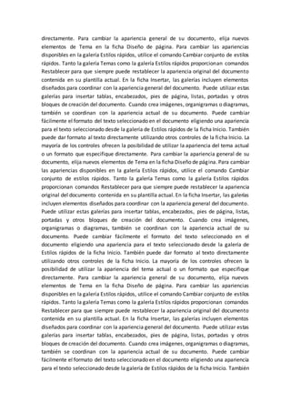 directamente. Para cambiar la apariencia general de su documento, elija nuevos
elementos de Tema en la ficha Diseño de página. Para cambiar las apariencias
disponibles en la galería Estilos rápidos, utilice el comando Cambiar conjunto de estilos
rápidos. Tanto la galería Temas como la galería Estilos rápidos proporcionan comandos
Restablecer para que siempre puede restablecer la apariencia original del documento
contenida en su plantilla actual. En la ficha Insertar, las galerías incluyen elementos
diseñados para coordinar con la apariencia general del documento. Puede utilizar estas
galerías para insertar tablas, encabezados, pies de página, listas, portadas y otros
bloques de creación del documento. Cuando crea imágenes, organigramas o diagramas,
también se coordinan con la apariencia actual de su documento. Puede cambiar
fácilmente el formato del texto seleccionado en el documento eligiendo una apariencia
para el texto seleccionado desde la galería de Estilos rápidos de la ficha Inicio. También
puede dar formato al texto directamente utilizando otros controles de la ficha Inicio. La
mayoría de los controles ofrecen la posibilidad de utilizar la apariencia del tema actual
o un formato que especifique directamente. Para cambiar la apariencia general de su
documento, elija nuevos elementos de Tema en la ficha Diseño de página. Para cambiar
las apariencias disponibles en la galería Estilos rápidos, utilice el comando Cambiar
conjunto de estilos rápidos. Tanto la galería Temas como la galería Estilos rápidos
proporcionan comandos Restablecer para que siempre puede restablecer la apariencia
original del documento contenida en su plantilla actual. En la ficha Insertar, las galerías
incluyen elementos diseñados para coordinar con la apariencia general del documento.
Puede utilizar estas galerías para insertar tablas, encabezados, pies de página, listas,
portadas y otros bloques de creación del documento. Cuando crea imágenes,
organigramas o diagramas, también se coordinan con la apariencia actual de su
documento. Puede cambiar fácilmente el formato del texto seleccionado en el
documento eligiendo una apariencia para el texto seleccionado desde la galería de
Estilos rápidos de la ficha Inicio. También puede dar formato al texto directamente
utilizando otros controles de la ficha Inicio. La mayoría de los controles ofrecen la
posibilidad de utilizar la apariencia del tema actual o un formato que especifique
directamente. Para cambiar la apariencia general de su documento, elija nuevos
elementos de Tema en la ficha Diseño de página. Para cambiar las apariencias
disponibles en la galería Estilos rápidos, utilice el comando Cambiar conjunto de estilos
rápidos. Tanto la galería Temas como la galería Estilos rápidos proporcionan comandos
Restablecer para que siempre puede restablecer la apariencia original del documento
contenida en su plantilla actual. En la ficha Insertar, las galerías incluyen elementos
diseñados para coordinar con la apariencia general del documento. Puede utilizar estas
galerías para insertar tablas, encabezados, pies de página, listas, portadas y otros
bloques de creación del documento. Cuando crea imágenes, organigramas o diagramas,
también se coordinan con la apariencia actual de su documento. Puede cambiar
fácilmente el formato del texto seleccionado en el documento eligiendo una apariencia
para el texto seleccionado desde la galería de Estilos rápidos de la ficha Inicio. También
 