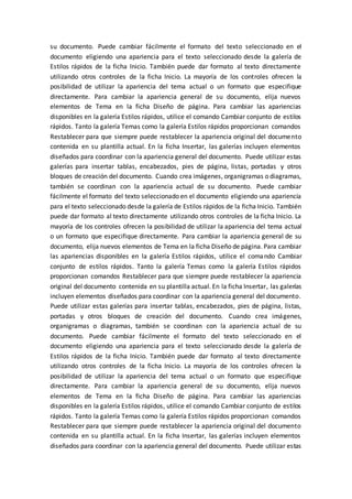 su documento. Puede cambiar fácilmente el formato del texto seleccionado en el
documento eligiendo una apariencia para el texto seleccionado desde la galería de
Estilos rápidos de la ficha Inicio. También puede dar formato al texto directamente
utilizando otros controles de la ficha Inicio. La mayoría de los controles ofrecen la
posibilidad de utilizar la apariencia del tema actual o un formato que especifique
directamente. Para cambiar la apariencia general de su documento, elija nuevos
elementos de Tema en la ficha Diseño de página. Para cambiar las apariencias
disponibles en la galería Estilos rápidos, utilice el comando Cambiar conjunto de estilos
rápidos. Tanto la galería Temas como la galería Estilos rápidos proporcionan comandos
Restablecer para que siempre puede restablecer la apariencia original del documento
contenida en su plantilla actual. En la ficha Insertar, las galerías incluyen elementos
diseñados para coordinar con la apariencia general del documento. Puede utilizar estas
galerías para insertar tablas, encabezados, pies de página, listas, portadas y otros
bloques de creación del documento. Cuando crea imágenes, organigramas o diagramas,
también se coordinan con la apariencia actual de su documento. Puede cambiar
fácilmente el formato del texto seleccionado en el documento eligiendo una apariencia
para el texto seleccionado desde la galería de Estilos rápidos de la ficha Inicio. También
puede dar formato al texto directamente utilizando otros controles de la ficha Inicio. La
mayoría de los controles ofrecen la posibilidad de utilizar la apariencia del tema actual
o un formato que especifique directamente. Para cambiar la apariencia general de su
documento, elija nuevos elementos de Tema en la ficha Diseño de página. Para cambiar
las apariencias disponibles en la galería Estilos rápidos, utilice el comando Cambiar
conjunto de estilos rápidos. Tanto la galería Temas como la galería Estilos rápidos
proporcionan comandos Restablecer para que siempre puede restablecer la apariencia
original del documento contenida en su plantilla actual. En la ficha Insertar, las galerías
incluyen elementos diseñados para coordinar con la apariencia general del documento.
Puede utilizar estas galerías para insertar tablas, encabezados, pies de página, listas,
portadas y otros bloques de creación del documento. Cuando crea imágenes,
organigramas o diagramas, también se coordinan con la apariencia actual de su
documento. Puede cambiar fácilmente el formato del texto seleccionado en el
documento eligiendo una apariencia para el texto seleccionado desde la galería de
Estilos rápidos de la ficha Inicio. También puede dar formato al texto directamente
utilizando otros controles de la ficha Inicio. La mayoría de los controles ofrecen la
posibilidad de utilizar la apariencia del tema actual o un formato que especifique
directamente. Para cambiar la apariencia general de su documento, elija nuevos
elementos de Tema en la ficha Diseño de página. Para cambiar las apariencias
disponibles en la galería Estilos rápidos, utilice el comando Cambiar conjunto de estilos
rápidos. Tanto la galería Temas como la galería Estilos rápidos proporcionan comandos
Restablecer para que siempre puede restablecer la apariencia original del documento
contenida en su plantilla actual. En la ficha Insertar, las galerías incluyen elementos
diseñados para coordinar con la apariencia general del documento. Puede utilizar estas
 