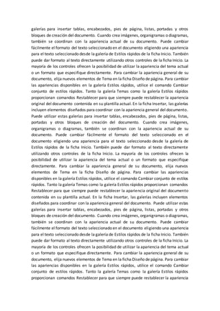 galerías para insertar tablas, encabezados, pies de página, listas, portadas y otros
bloques de creación del documento. Cuando crea imágenes, organigramas o diagramas,
también se coordinan con la apariencia actual de su documento. Puede cambiar
fácilmente el formato del texto seleccionado en el documento eligiendo una apariencia
para el texto seleccionado desde la galería de Estilos rápidos de la ficha Inicio. También
puede dar formato al texto directamente utilizando otros controles de la ficha Inicio. La
mayoría de los controles ofrecen la posibilidad de utilizar la apariencia del tema actual
o un formato que especifique directamente. Para cambiar la apariencia general de su
documento, elija nuevos elementos de Tema en la ficha Diseño de página. Para cambiar
las apariencias disponibles en la galería Estilos rápidos, utilice el comando Cambiar
conjunto de estilos rápidos. Tanto la galería Temas como la galería Estilos rápidos
proporcionan comandos Restablecer para que siempre puede restablecer la apariencia
original del documento contenida en su plantilla actual. En la ficha Insertar, las galerías
incluyen elementos diseñados para coordinar con la apariencia general del documento.
Puede utilizar estas galerías para insertar tablas, encabezados, pies de página, listas,
portadas y otros bloques de creación del documento. Cuando crea imágenes,
organigramas o diagramas, también se coordinan con la apariencia actual de su
documento. Puede cambiar fácilmente el formato del texto seleccionado en el
documento eligiendo una apariencia para el texto seleccionado desde la galería de
Estilos rápidos de la ficha Inicio. También puede dar formato al texto directamente
utilizando otros controles de la ficha Inicio. La mayoría de los controles ofrecen la
posibilidad de utilizar la apariencia del tema actual o un formato que especifique
directamente. Para cambiar la apariencia general de su documento, elija nuevos
elementos de Tema en la ficha Diseño de página. Para cambiar las apariencias
disponibles en la galería Estilos rápidos, utilice el comando Cambiar conjunto de estilos
rápidos. Tanto la galería Temas como la galería Estilos rápidos proporcionan comandos
Restablecer para que siempre puede restablecer la apariencia original del documento
contenida en su plantilla actual. En la ficha Insertar, las galerías incluyen elementos
diseñados para coordinar con la apariencia general del documento. Puede utilizar estas
galerías para insertar tablas, encabezados, pies de página, listas, portadas y otros
bloques de creación del documento. Cuando crea imágenes, organigramas o diagramas,
también se coordinan con la apariencia actual de su documento. Puede cambiar
fácilmente el formato del texto seleccionado en el documento eligiendo una apariencia
para el texto seleccionado desde la galería de Estilos rápidos de la ficha Inicio. También
puede dar formato al texto directamente utilizando otros controles de la ficha Inicio. La
mayoría de los controles ofrecen la posibilidad de utilizar la apariencia del tema actual
o un formato que especifique directamente. Para cambiar la apariencia general de su
documento, elija nuevos elementos de Tema en la ficha Diseño de página. Para cambiar
las apariencias disponibles en la galería Estilos rápidos, utilice el comando Cambiar
conjunto de estilos rápidos. Tanto la galería Temas como la galería Estilos rápidos
proporcionan comandos Restablecer para que siempre puede restablecer la apariencia
 