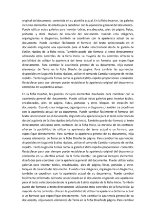 original del documento contenida en su plantilla actual. En la ficha Insertar, las galerías
incluyen elementos diseñados para coordinar con la apariencia general del documento.
Puede utilizar estas galerías para insertar tablas, encabezados, pies de página, listas,
portadas y otros bloques de creación del documento. Cuando crea imágenes,
organigramas o diagramas, también se coordinan con la apariencia actual de su
documento. Puede cambiar fácilmente el formato del texto seleccionado en el
documento eligiendo una apariencia para el texto seleccionado desde la galería de
Estilos rápidos de la ficha Inicio. También puede dar formato al texto directamente
utilizando otros controles de la ficha Inicio. La mayoría de los controles ofrecen la
posibilidad de utilizar la apariencia del tema actual o un formato que especifique
directamente. Para cambiar la apariencia general de su documento, elija nuevos
elementos de Tema en la ficha Diseño de página. Para cambiar las apariencias
disponibles en la galería Estilos rápidos, utilice el comando Cambiar conjunto de estilos
rápidos. Tanto la galería Temas como la galería Estilos rápidos proporcionan comandos
Restablecer para que siempre puede restablecer la apariencia original del documento
contenida en su plantilla actual.
En la ficha Insertar, las galerías incluyen elementos diseñados para coordinar con la
apariencia general del documento. Puede utilizar estas galerías para insertar tablas,
encabezados, pies de página, listas, portadas y otros bloques de creación del
documento. Cuando crea imágenes, organigramas o diagramas, también se coordinan
con la apariencia actual de su documento. Puede cambiar fácilmente el formato del
texto seleccionado en el documento eligiendo una apariencia para el texto seleccionado
desde la galería de Estilos rápidos de la ficha Inicio. También puede dar formato al texto
directamente utilizando otros controles de la ficha Inicio. La mayoría de los controles
ofrecen la posibilidad de utilizar la apariencia del tema actual o un formato que
especifique directamente. Para cambiar la apariencia general de su documento, elija
nuevos elementos de Tema en la ficha Diseño de página. Para cambiar las apariencias
disponibles en la galería Estilos rápidos, utilice el comando Cambiar conjunto de estilos
rápidos. Tanto la galería Temas como la galería Estilos rápidos proporcionan comandos
Restablecer para que siempre puede restablecer la apariencia original del documento
contenida en su plantilla actual. En la ficha Insertar, las galerías incluyen elementos
diseñados para coordinar con la apariencia general del documento. Puede utilizar estas
galerías para insertar tablas, encabezados, pies de página, listas, portadas y otros
bloques de creación del documento. Cuando crea imágenes, organigramas o diagramas,
también se coordinan con la apariencia actual de su documento. Puede cambiar
fácilmente el formato del texto seleccionado en el documento eligiendo una apariencia
para el texto seleccionado desde la galería de Estilos rápidos de la ficha Inicio. También
puede dar formato al texto directamente utilizando otros controles de la ficha Inicio. La
mayoría de los controles ofrecen la posibilidad de utilizar la apariencia del tema actual
o un formato que especifique directamente. Para cambiar la apariencia general de su
documento, elija nuevos elementos de Tema en la ficha Diseño de página. Para cambiar
 