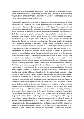 para el texto seleccionado desde la galería de Estilos rápidos de la ficha Inicio. También
puede dar formato al texto directamente utilizando otros controles de la ficha Inicio. La
mayoría de los controles ofrecen la posibilidad de utilizar la apariencia del tema actual
o un formato que especifique directamente.
Para cambiar la apariencia general de su documento, elija nuevos elementos de Tema
en laficha Diseñode página. Para cambiar las apariencias disponibles en lagaleríaEstilos
rápidos, utilice el comando Cambiar conjunto de estilos rápidos. Tanto la galería Temas
como la galería Estilos rápidos proporcionan comandos Restablecer para que siempre
puede restablecer la apariencia original del documento contenida en su plantilla actual.
En la ficha Insertar, las galerías incluyen elementos diseñados para coordinar con la
apariencia general del documento. Puede utilizar estas galerías para insertar tablas,
encabezados, pies de página, listas, portadas y otros bloques de creación del
documento. Cuando crea imágenes, organigramas o diagramas, también se coordinan
con la apariencia actual de su documento. Puede cambiar fácilmente el formato del
texto seleccionado en el documento eligiendo una apariencia para el texto seleccionado
desde la galería de Estilos rápidos de la ficha Inicio. También puede dar formato al texto
directamente utilizando otros controles de la ficha Inicio. La mayoría de los controles
ofrecen la posibilidad de utilizar la apariencia del tema actual o un formato que
especifique directamente. Para cambiar la apariencia general de su documento, elija
nuevos elementos de Tema en la ficha Diseño de página. Para cambiar las apariencias
disponibles en la galería Estilos rápidos, utilice el comando Cambiar conjunto de estilos
rápidos. Tanto la galería Temas como la galería Estilos rápidos proporcionan comandos
Restablecer para que siempre puede restablecer la apariencia original del documento
contenida en su plantilla actual. En la ficha Insertar, las galerías incluyen elementos
diseñados para coordinar con la apariencia general del documento. Puede utilizar estas
galerías para insertar tablas, encabezados, pies de página, listas, portadas y otros
bloques de creación del documento. Cuando crea imágenes, organigramas o diagramas,
también se coordinan con la apariencia actual de su documento. Puede cambiar
fácilmente el formato del texto seleccionado en el documento eligiendo una apariencia
para el texto seleccionado desde la galería de Estilos rápidos de la ficha Inicio. También
puede dar formato al texto directamente utilizando otros controles de la ficha Inicio. La
mayoría de los controles ofrecen la posibilidad de utilizar la apariencia del tema actual
o un formato que especifique directamente. Para cambiar la apariencia general de su
documento, elija nuevos elementos de Tema en la ficha Diseño de página. Para cambiar
las apariencias disponibles en la galería Estilos rápidos, utilice el comando Cambiar
conjunto de estilos rápidos. Tanto la galería Temas como la galería Estilos rápidos
proporcionan comandos Restablecer para que siempre puede restablecer la apariencia
original del documento contenida en su plantilla actual. En la ficha Insertar, las galerías
incluyen elementos diseñados para coordinar con la apariencia general del documento.
Puede utilizar estas galerías para insertar tablas, encabezados, pies de página, listas,
portadas y otros bloques de creación del documento. Cuando crea imágenes,
 