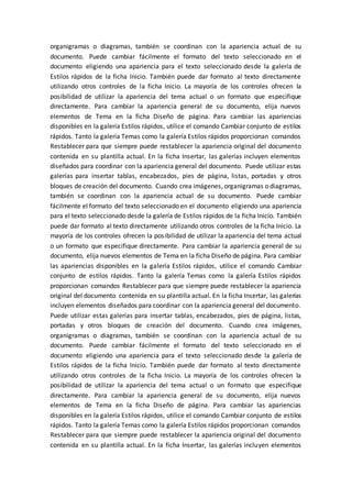 organigramas o diagramas, también se coordinan con la apariencia actual de su
documento. Puede cambiar fácilmente el formato del texto seleccionado en el
documento eligiendo una apariencia para el texto seleccionado desde la galería de
Estilos rápidos de la ficha Inicio. También puede dar formato al texto directamente
utilizando otros controles de la ficha Inicio. La mayoría de los controles ofrecen la
posibilidad de utilizar la apariencia del tema actual o un formato que especifique
directamente. Para cambiar la apariencia general de su documento, elija nuevos
elementos de Tema en la ficha Diseño de página. Para cambiar las apariencias
disponibles en la galería Estilos rápidos, utilice el comando Cambiar conjunto de estilos
rápidos. Tanto la galería Temas como la galería Estilos rápidos proporcionan comandos
Restablecer para que siempre puede restablecer la apariencia original del documento
contenida en su plantilla actual. En la ficha Insertar, las galerías incluyen elementos
diseñados para coordinar con la apariencia general del documento. Puede utilizar estas
galerías para insertar tablas, encabezados, pies de página, listas, portadas y otros
bloques de creación del documento. Cuando crea imágenes, organigramas o diagramas,
también se coordinan con la apariencia actual de su documento. Puede cambiar
fácilmente el formato del texto seleccionado en el documento eligiendo una apariencia
para el texto seleccionado desde la galería de Estilos rápidos de la ficha Inicio. También
puede dar formato al texto directamente utilizando otros controles de la ficha Inicio. La
mayoría de los controles ofrecen la posibilidad de utilizar la apariencia del tema actual
o un formato que especifique directamente. Para cambiar la apariencia general de su
documento, elija nuevos elementos de Tema en la ficha Diseño de página. Para cambiar
las apariencias disponibles en la galería Estilos rápidos, utilice el comando Cambiar
conjunto de estilos rápidos. Tanto la galería Temas como la galería Estilos rápidos
proporcionan comandos Restablecer para que siempre puede restablecer la apariencia
original del documento contenida en su plantilla actual. En la ficha Insertar, las galerías
incluyen elementos diseñados para coordinar con la apariencia general del documento.
Puede utilizar estas galerías para insertar tablas, encabezados, pies de página, listas,
portadas y otros bloques de creación del documento. Cuando crea imágenes,
organigramas o diagramas, también se coordinan con la apariencia actual de su
documento. Puede cambiar fácilmente el formato del texto seleccionado en el
documento eligiendo una apariencia para el texto seleccionado desde la galería de
Estilos rápidos de la ficha Inicio. También puede dar formato al texto directamente
utilizando otros controles de la ficha Inicio. La mayoría de los controles ofrecen la
posibilidad de utilizar la apariencia del tema actual o un formato que especifique
directamente. Para cambiar la apariencia general de su documento, elija nuevos
elementos de Tema en la ficha Diseño de página. Para cambiar las apariencias
disponibles en la galería Estilos rápidos, utilice el comando Cambiar conjunto de estilos
rápidos. Tanto la galería Temas como la galería Estilos rápidos proporcionan comandos
Restablecer para que siempre puede restablecer la apariencia original del documento
contenida en su plantilla actual. En la ficha Insertar, las galerías incluyen elementos
 