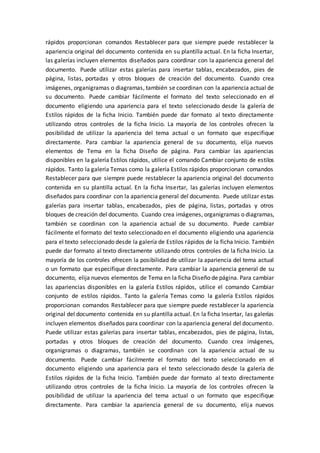 rápidos proporcionan comandos Restablecer para que siempre puede restablecer la
apariencia original del documento contenida en su plantilla actual. En la ficha Insertar,
las galerías incluyen elementos diseñados para coordinar con la apariencia general del
documento. Puede utilizar estas galerías para insertar tablas, encabezados, pies de
página, listas, portadas y otros bloques de creación del documento. Cuando crea
imágenes, organigramas o diagramas, también se coordinan con la apariencia actual de
su documento. Puede cambiar fácilmente el formato del texto seleccionado en el
documento eligiendo una apariencia para el texto seleccionado desde la galería de
Estilos rápidos de la ficha Inicio. También puede dar formato al texto directamente
utilizando otros controles de la ficha Inicio. La mayoría de los controles ofrecen la
posibilidad de utilizar la apariencia del tema actual o un formato que especifique
directamente. Para cambiar la apariencia general de su documento, elija nuevos
elementos de Tema en la ficha Diseño de página. Para cambiar las apariencias
disponibles en la galería Estilos rápidos, utilice el comando Cambiar conjunto de estilos
rápidos. Tanto la galería Temas como la galería Estilos rápidos proporcionan comandos
Restablecer para que siempre puede restablecer la apariencia original del documento
contenida en su plantilla actual. En la ficha Insertar, las galerías incluyen elementos
diseñados para coordinar con la apariencia general del documento. Puede utilizar estas
galerías para insertar tablas, encabezados, pies de página, listas, portadas y otros
bloques de creación del documento. Cuando crea imágenes, organigramas o diagramas,
también se coordinan con la apariencia actual de su documento. Puede cambiar
fácilmente el formato del texto seleccionado en el documento eligiendo una apariencia
para el texto seleccionado desde la galería de Estilos rápidos de la ficha Inicio. También
puede dar formato al texto directamente utilizando otros controles de la ficha Inicio. La
mayoría de los controles ofrecen la posibilidad de utilizar la apariencia del tema actual
o un formato que especifique directamente. Para cambiar la apariencia general de su
documento, elija nuevos elementos de Tema en la ficha Diseño de página. Para cambiar
las apariencias disponibles en la galería Estilos rápidos, utilice el comando Cambiar
conjunto de estilos rápidos. Tanto la galería Temas como la galería Estilos rápidos
proporcionan comandos Restablecer para que siempre puede restablecer la apariencia
original del documento contenida en su plantilla actual. En la ficha Insertar, las galerías
incluyen elementos diseñados para coordinar con la apariencia general del documento.
Puede utilizar estas galerías para insertar tablas, encabezados, pies de página, listas,
portadas y otros bloques de creación del documento. Cuando crea imágenes,
organigramas o diagramas, también se coordinan con la apariencia actual de su
documento. Puede cambiar fácilmente el formato del texto seleccionado en el
documento eligiendo una apariencia para el texto seleccionado desde la galería de
Estilos rápidos de la ficha Inicio. También puede dar formato al texto directamente
utilizando otros controles de la ficha Inicio. La mayoría de los controles ofrecen la
posibilidad de utilizar la apariencia del tema actual o un formato que especifique
directamente. Para cambiar la apariencia general de su documento, elija nuevos
 