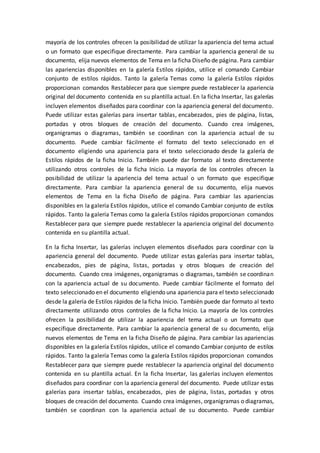 mayoría de los controles ofrecen la posibilidad de utilizar la apariencia del tema actual
o un formato que especifique directamente. Para cambiar la apariencia general de su
documento, elija nuevos elementos de Tema en la ficha Diseño de página. Para cambiar
las apariencias disponibles en la galería Estilos rápidos, utilice el comando Cambiar
conjunto de estilos rápidos. Tanto la galería Temas como la galería Estilos rápidos
proporcionan comandos Restablecer para que siempre puede restablecer la apariencia
original del documento contenida en su plantilla actual. En la ficha Insertar, las galerías
incluyen elementos diseñados para coordinar con la apariencia general del documento.
Puede utilizar estas galerías para insertar tablas, encabezados, pies de página, listas,
portadas y otros bloques de creación del documento. Cuando crea imágenes,
organigramas o diagramas, también se coordinan con la apariencia actual de su
documento. Puede cambiar fácilmente el formato del texto seleccionado en el
documento eligiendo una apariencia para el texto seleccionado desde la galería de
Estilos rápidos de la ficha Inicio. También puede dar formato al texto directamente
utilizando otros controles de la ficha Inicio. La mayoría de los controles ofrecen la
posibilidad de utilizar la apariencia del tema actual o un formato que especifique
directamente. Para cambiar la apariencia general de su documento, elija nuevos
elementos de Tema en la ficha Diseño de página. Para cambiar las apariencias
disponibles en la galería Estilos rápidos, utilice el comando Cambiar conjunto de estilos
rápidos. Tanto la galería Temas como la galería Estilos rápidos proporcionan comandos
Restablecer para que siempre puede restablecer la apariencia original del documento
contenida en su plantilla actual.
En la ficha Insertar, las galerías incluyen elementos diseñados para coordinar con la
apariencia general del documento. Puede utilizar estas galerías para insertar tablas,
encabezados, pies de página, listas, portadas y otros bloques de creación del
documento. Cuando crea imágenes, organigramas o diagramas, también se coordinan
con la apariencia actual de su documento. Puede cambiar fácilmente el formato del
texto seleccionado en el documento eligiendo una apariencia para el texto seleccionado
desde la galería de Estilos rápidos de la ficha Inicio. También puede dar formato al texto
directamente utilizando otros controles de la ficha Inicio. La mayoría de los controles
ofrecen la posibilidad de utilizar la apariencia del tema actual o un formato que
especifique directamente. Para cambiar la apariencia general de su documento, elija
nuevos elementos de Tema en la ficha Diseño de página. Para cambiar las apariencias
disponibles en la galería Estilos rápidos, utilice el comando Cambiar conjunto de estilos
rápidos. Tanto la galería Temas como la galería Estilos rápidos proporcionan comandos
Restablecer para que siempre puede restablecer la apariencia original del documento
contenida en su plantilla actual. En la ficha Insertar, las galerías incluyen elementos
diseñados para coordinar con la apariencia general del documento. Puede utilizar estas
galerías para insertar tablas, encabezados, pies de página, listas, portadas y otros
bloques de creación del documento. Cuando crea imágenes, organigramas o diagramas,
también se coordinan con la apariencia actual de su documento. Puede cambiar
 
