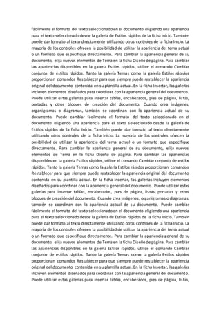 fácilmente el formato del texto seleccionado en el documento eligiendo una apariencia
para el texto seleccionado desde la galería de Estilos rápidos de la ficha Inicio. También
puede dar formato al texto directamente utilizando otros controles de la ficha Inicio. La
mayoría de los controles ofrecen la posibilidad de utilizar la apariencia del tema actual
o un formato que especifique directamente. Para cambiar la apariencia general de su
documento, elija nuevos elementos de Tema en la ficha Diseño de página. Para cambiar
las apariencias disponibles en la galería Estilos rápidos, utilice el comando Cambiar
conjunto de estilos rápidos. Tanto la galería Temas como la galería Estilos rápidos
proporcionan comandos Restablecer para que siempre puede restablecer la apariencia
original del documento contenida en su plantilla actual. En la ficha Insertar, las galerías
incluyen elementos diseñados para coordinar con la apariencia general del documento.
Puede utilizar estas galerías para insertar tablas, encabezados, pies de página, listas,
portadas y otros bloques de creación del documento. Cuando crea imágenes,
organigramas o diagramas, también se coordinan con la apariencia actual de su
documento. Puede cambiar fácilmente el formato del texto seleccionado en el
documento eligiendo una apariencia para el texto seleccionado desde la galería de
Estilos rápidos de la ficha Inicio. También puede dar formato al texto directamente
utilizando otros controles de la ficha Inicio. La mayoría de los controles ofrecen la
posibilidad de utilizar la apariencia del tema actual o un formato que especifique
directamente. Para cambiar la apariencia general de su documento, elija nuevos
elementos de Tema en la ficha Diseño de página. Para cambiar las apariencias
disponibles en la galería Estilos rápidos, utilice el comando Cambiar conjunto de estilos
rápidos. Tanto la galería Temas como la galería Estilos rápidos proporcionan comandos
Restablecer para que siempre puede restablecer la apariencia original del documento
contenida en su plantilla actual. En la ficha Insertar, las galerías incluyen elementos
diseñados para coordinar con la apariencia general del documento. Puede utilizar estas
galerías para insertar tablas, encabezados, pies de página, listas, portadas y otros
bloques de creación del documento. Cuando crea imágenes, organigramas o diagramas,
también se coordinan con la apariencia actual de su documento. Puede cambiar
fácilmente el formato del texto seleccionado en el documento eligiendo una apariencia
para el texto seleccionado desde la galería de Estilos rápidos de la ficha Inicio. También
puede dar formato al texto directamente utilizando otros controles de la ficha Inicio. La
mayoría de los controles ofrecen la posibilidad de utilizar la apariencia del tema actual
o un formato que especifique directamente. Para cambiar la apariencia general de su
documento, elija nuevos elementos de Tema en la ficha Diseño de página. Para cambiar
las apariencias disponibles en la galería Estilos rápidos, utilice el comando Cambiar
conjunto de estilos rápidos. Tanto la galería Temas como la galería Estilos rápidos
proporcionan comandos Restablecer para que siempre puede restablecer la apariencia
original del documento contenida en su plantilla actual. En la ficha Insertar, las galerías
incluyen elementos diseñados para coordinar con la apariencia general del documento.
Puede utilizar estas galerías para insertar tablas, encabezados, pies de página, listas,
 