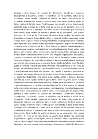 portadas y otros bloques de creación del documento. Cuando crea imágenes,
organigramas o diagramas, también se coordinan con la apariencia actual de su
documento. Puede cambiar fácilmente el formato del texto seleccionado en el
documento eligiendo una apariencia para el texto seleccionado desde la galería de
Estilos rápidos de la ficha Inicio. También puede dar formato al texto directamente
utilizando otros controles de la ficha Inicio. La mayoría de los controles ofrecen la
posibilidad de utilizar la apariencia del tema actual o un formato que especifique
directamente. Para cambiar la apariencia general de su documento, elija nuevos
elementos de Tema en la ficha Diseño de página. Para cambiar las apariencias
disponibles en la galería Estilos rápidos, utilice el comando Cambiar conjunto de estilos
rápidos. Tanto la galería Temas como la galería Estilos rápidos proporcionan comandos
Restablecer para que siempre puede restablecer la apariencia original del documento
contenida en su plantilla actual. En la ficha Insertar, las galerías incluyen elementos
diseñados para coordinar con la apariencia general del documento. Puede utilizar estas
galerías para insertar tablas, encabezados, pies de página, listas, portadas y otros
bloques de creación del documento. Cuando crea imágenes, organigramas o diagramas,
también se coordinan con la apariencia actual de su documento. Puede cambiar
fácilmente el formato del texto seleccionado en el documento eligiendo una apariencia
para el texto seleccionado desde la galería de Estilos rápidos de la ficha Inicio. También
puede dar formato al texto directamente utilizando otros controles de la ficha Inicio. La
mayoría de los controles ofrecen la posibilidad de utilizar la apariencia del tema actual
o un formato que especifique directamente. Para cambiar la apariencia general de su
documento, elija nuevos elementos de Tema en la ficha Diseño de página. Para cambiar
las apariencias disponibles en la galería Estilos rápidos, utilice el comando Cambiar
conjunto de estilos rápidos. Tanto la galería Temas como la galería Estilos rápidos
proporcionan comandos Restablecer para que siempre puede restablecer la apariencia
original del documento contenida en su plantilla actual. En la ficha Insertar, las galerías
incluyen elementos diseñados para coordinar con la apariencia general del documento.
Puede utilizar estas galerías para insertar tablas, encabezados, pies de página, listas,
portadas y otros bloques de creación del documento. Cuando crea imágenes,
organigramas o diagramas, también se coordinan con la apariencia actual de su
documento. Puede cambiar fácilmente el formato del texto seleccionado en el
documento eligiendo una apariencia para el texto seleccionado desde la galería de
Estilos rápidos de la ficha Inicio. También puede dar formato al texto directamente
utilizando otros controles de la ficha Inicio. La mayoría de los controles ofrecen la
posibilidad de utilizar la apariencia del tema actual o un formato que especifique
directamente. Para cambiar la apariencia general de su documento, elija nuevos
elementos de Tema en la ficha Diseño de página. Para cambiar las apariencias
disponibles en la galería Estilos rápidos, utilice el comando Cambiar conjunto de estilos
rápidos. Tanto la galería Temas como la galería Estilos rápidos proporcionan comandos
Restablecer para que siempre puede restablecer la apariencia original del documento
 