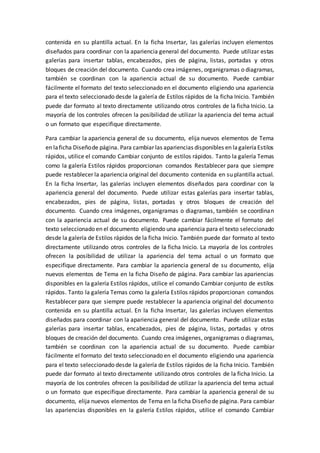 contenida en su plantilla actual. En la ficha Insertar, las galerías incluyen elementos
diseñados para coordinar con la apariencia general del documento. Puede utilizar estas
galerías para insertar tablas, encabezados, pies de página, listas, portadas y otros
bloques de creación del documento. Cuando crea imágenes, organigramas o diagramas,
también se coordinan con la apariencia actual de su documento. Puede cambiar
fácilmente el formato del texto seleccionado en el documento eligiendo una apariencia
para el texto seleccionado desde la galería de Estilos rápidos de la ficha Inicio. También
puede dar formato al texto directamente utilizando otros controles de la ficha Inicio. La
mayoría de los controles ofrecen la posibilidad de utilizar la apariencia del tema actual
o un formato que especifique directamente.
Para cambiar la apariencia general de su documento, elija nuevos elementos de Tema
en laficha Diseñode página. Para cambiar las apariencias disponibles en lagaleríaEstilos
rápidos, utilice el comando Cambiar conjunto de estilos rápidos. Tanto la galería Temas
como la galería Estilos rápidos proporcionan comandos Restablecer para que siempre
puede restablecer la apariencia original del documento contenida en su plantilla actual.
En la ficha Insertar, las galerías incluyen elementos diseñados para coordinar con la
apariencia general del documento. Puede utilizar estas galerías para insertar tablas,
encabezados, pies de página, listas, portadas y otros bloques de creación del
documento. Cuando crea imágenes, organigramas o diagramas, también se coordinan
con la apariencia actual de su documento. Puede cambiar fácilmente el formato del
texto seleccionado en el documento eligiendo una apariencia para el texto seleccionado
desde la galería de Estilos rápidos de la ficha Inicio. También puede dar formato al texto
directamente utilizando otros controles de la ficha Inicio. La mayoría de los controles
ofrecen la posibilidad de utilizar la apariencia del tema actual o un formato que
especifique directamente. Para cambiar la apariencia general de su documento, elija
nuevos elementos de Tema en la ficha Diseño de página. Para cambiar las apariencias
disponibles en la galería Estilos rápidos, utilice el comando Cambiar conjunto de estilos
rápidos. Tanto la galería Temas como la galería Estilos rápidos proporcionan comandos
Restablecer para que siempre puede restablecer la apariencia original del documento
contenida en su plantilla actual. En la ficha Insertar, las galerías incluyen elementos
diseñados para coordinar con la apariencia general del documento. Puede utilizar estas
galerías para insertar tablas, encabezados, pies de página, listas, portadas y otros
bloques de creación del documento. Cuando crea imágenes, organigramas o diagramas,
también se coordinan con la apariencia actual de su documento. Puede cambiar
fácilmente el formato del texto seleccionado en el documento eligiendo una apariencia
para el texto seleccionado desde la galería de Estilos rápidos de la ficha Inicio. También
puede dar formato al texto directamente utilizando otros controles de la ficha Inicio. La
mayoría de los controles ofrecen la posibilidad de utilizar la apariencia del tema actual
o un formato que especifique directamente. Para cambiar la apariencia general de su
documento, elija nuevos elementos de Tema en la ficha Diseño de página. Para cambiar
las apariencias disponibles en la galería Estilos rápidos, utilice el comando Cambiar
 