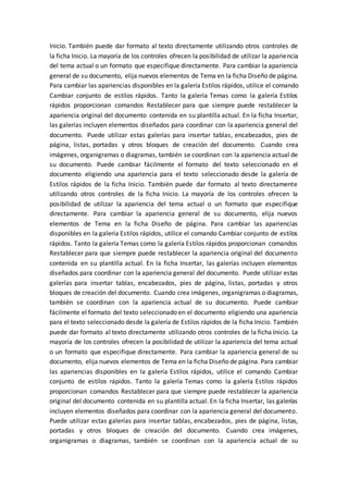 Inicio. También puede dar formato al texto directamente utilizando otros controles de
la ficha Inicio. La mayoría de los controles ofrecen la posibilidad de utilizar la apariencia
del tema actual o un formato que especifique directamente. Para cambiar la apariencia
general de su documento, elija nuevos elementos de Tema en la ficha Diseño de página.
Para cambiar las apariencias disponibles en la galería Estilos rápidos, utilice el comando
Cambiar conjunto de estilos rápidos. Tanto la galería Temas como la galería Estilos
rápidos proporcionan comandos Restablecer para que siempre puede restablecer la
apariencia original del documento contenida en su plantilla actual. En la ficha Insertar,
las galerías incluyen elementos diseñados para coordinar con la apariencia general del
documento. Puede utilizar estas galerías para insertar tablas, encabezados, pies de
página, listas, portadas y otros bloques de creación del documento. Cuando crea
imágenes, organigramas o diagramas, también se coordinan con la apariencia actual de
su documento. Puede cambiar fácilmente el formato del texto seleccionado en el
documento eligiendo una apariencia para el texto seleccionado desde la galería de
Estilos rápidos de la ficha Inicio. También puede dar formato al texto directamente
utilizando otros controles de la ficha Inicio. La mayoría de los controles ofrecen la
posibilidad de utilizar la apariencia del tema actual o un formato que especifique
directamente. Para cambiar la apariencia general de su documento, elija nuevos
elementos de Tema en la ficha Diseño de página. Para cambiar las apariencias
disponibles en la galería Estilos rápidos, utilice el comando Cambiar conjunto de estilos
rápidos. Tanto la galería Temas como la galería Estilos rápidos proporcionan comandos
Restablecer para que siempre puede restablecer la apariencia original del documento
contenida en su plantilla actual. En la ficha Insertar, las galerías incluyen elementos
diseñados para coordinar con la apariencia general del documento. Puede utilizar estas
galerías para insertar tablas, encabezados, pies de página, listas, portadas y otros
bloques de creación del documento. Cuando crea imágenes, organigramas o diagramas,
también se coordinan con la apariencia actual de su documento. Puede cambiar
fácilmente el formato del texto seleccionado en el documento eligiendo una apariencia
para el texto seleccionado desde la galería de Estilos rápidos de la ficha Inicio. También
puede dar formato al texto directamente utilizando otros controles de la ficha Inicio. La
mayoría de los controles ofrecen la posibilidad de utilizar la apariencia del tema actual
o un formato que especifique directamente. Para cambiar la apariencia general de su
documento, elija nuevos elementos de Tema en la ficha Diseño de página. Para cambiar
las apariencias disponibles en la galería Estilos rápidos, utilice el comando Cambiar
conjunto de estilos rápidos. Tanto la galería Temas como la galería Estilos rápidos
proporcionan comandos Restablecer para que siempre puede restablecer la apariencia
original del documento contenida en su plantilla actual. En la ficha Insertar, las galerías
incluyen elementos diseñados para coordinar con la apariencia general del documento.
Puede utilizar estas galerías para insertar tablas, encabezados, pies de página, listas,
portadas y otros bloques de creación del documento. Cuando crea imágenes,
organigramas o diagramas, también se coordinan con la apariencia actual de su
 