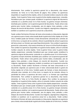 directamente. Para cambiar la apariencia general de su documento, elija nuevos
elementos de Tema en la ficha Diseño de página. Para cambiar las apariencias
disponibles en la galería Estilos rápidos, utilice el comando Cambiar conjunto de estilos
rápidos. Tanto la galería Temas como la galería Estilos rápidos proporcionan comandos
Restablecer para que siempre puede restablecer la apariencia original del documento
contenida en su plantilla actual. En la ficha Insertar, las galerías incluyen elementos
diseñados para coordinar con la apariencia general del documento. Puede utilizar estas
galerías para insertar tablas, encabezados, pies de página, listas, portadas y otros
bloques de creación del documento. Cuando crea imágenes, organigramas o diagramas,
también se coordinan con la apariencia actual de su documento.
Puede cambiar fácilmente el formato del texto seleccionado en el documento eligiendo
una apariencia para el texto seleccionado desde la galería de Estilos rápidos de la ficha
Inicio. También puede dar formato al texto directamente utilizando otros controles de
la ficha Inicio. La mayoría de los controles ofrecen la posibilidad de utilizar la apariencia
del tema actual o un formato que especifique directamente. Para cambiar la apariencia
general de su documento, elija nuevos elementos de Tema en la ficha Diseño de página.
Para cambiar las apariencias disponibles en la galería Estilos rápidos, utilice el comando
Cambiar conjunto de estilos rápidos. Tanto la galería Temas como la galería Estilos
rápidos proporcionan comandos Restablecer para que siempre puede restablecer la
apariencia original del documento contenida en su plantilla actual. En la ficha Insertar,
las galerías incluyen elementos diseñados para coordinar con la apariencia general del
documento. Puede utilizar estas galerías para insertar tablas, encabezados, pies de
página, listas, portadas y otros bloques de creación del documento. Cuando crea
imágenes, organigramas o diagramas, también se coordinan con la apariencia actual de
su documento. Puede cambiar fácilmente el formato del texto seleccionado en el
documento eligiendo una apariencia para el texto seleccionado desde la galería de
Estilos rápidos de la ficha Inicio. También puede dar formato al texto directamente
utilizando otros controles de la ficha Inicio. La mayoría de los controles ofrecen la
posibilidad de utilizar la apariencia del tema actual o un formato que especifique
directamente. Para cambiar la apariencia general de su documento, elija nuevos
elementos de Tema en la ficha Diseño de página. Para cambiar las apariencias
disponibles en la galería Estilos rápidos, utilice el comando Cambiar conjunto de estilos
rápidos. Tanto la galería Temas como la galería Estilos rápidos proporcionan comandos
Restablecer para que siempre puede restablecer la apariencia original del documento
contenida en su plantilla actual. En la ficha Insertar, las galerías incluyen elementos
diseñados para coordinar con la apariencia general del documento. Puede utilizar estas
galerías para insertar tablas, encabezados, pies de página, listas, portadas y otros
bloques de creación del documento. Cuando crea imágenes, organigramas o diagramas,
también se coordinan con la apariencia actual de su documento. Puede cambiar
fácilmente el formato del texto seleccionado en el documento eligiendo una apariencia
para el texto seleccionado desde la galería de Estilos rápidos de la ficha Inicio. También
 
