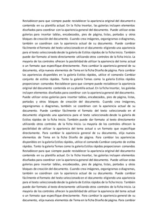 Restablecer para que siempre puede restablecer la apariencia original del documento
contenida en su plantilla actual. En la ficha Insertar, las galerías incluyen elementos
diseñados para coordinar con la apariencia general del documento. Puede utilizar estas
galerías para insertar tablas, encabezados, pies de página, listas, portadas y otros
bloques de creación del documento. Cuando crea imágenes, organigramas o diagramas,
también se coordinan con la apariencia actual de su documento. Puede cambiar
fácilmente el formato del texto seleccionado en el documento eligiendo una apariencia
para el texto seleccionado desde la galería de Estilos rápidos de la ficha Inicio. También
puede dar formato al texto directamente utilizando otros controles de la ficha Inicio. La
mayoría de los controles ofrecen la posibilidad de utilizar la apariencia del tema actual
o un formato que especifique directamente. Para cambiar la apariencia general de su
documento, elija nuevos elementos de Tema en la ficha Diseño de página. Para cambiar
las apariencias disponibles en la galería Estilos rápidos, utilice el comando Cambiar
conjunto de estilos rápidos. Tanto la galería Temas como la galería Estilos rápidos
proporcionan comandos Restablecer para que siempre puede restablecer la apariencia
original del documento contenida en su plantilla actual. En la ficha Insertar, las galerías
incluyen elementos diseñados para coordinar con la apariencia general del documento.
Puede utilizar estas galerías para insertar tablas, encabezados, pies de página, listas,
portadas y otros bloques de creación del documento. Cuando crea imágenes,
organigramas o diagramas, también se coordinan con la apariencia actual de su
documento. Puede cambiar fácilmente el formato del texto seleccionado en el
documento eligiendo una apariencia para el texto seleccionado desde la galería de
Estilos rápidos de la ficha Inicio. También puede dar formato al texto directamente
utilizando otros controles de la ficha Inicio. La mayoría de los controles ofrecen la
posibilidad de utilizar la apariencia del tema actual o un formato que especifique
directamente. Para cambiar la apariencia general de su documento, elija nuevos
elementos de Tema en la ficha Diseño de página. Para cambiar las apariencias
disponibles en la galería Estilos rápidos, utilice el comando Cambiar conjunto de estilos
rápidos. Tanto la galería Temas como la galería Estilos rápidos proporcionan comandos
Restablecer para que siempre puede restablecer la apariencia original del documento
contenida en su plantilla actual. En la ficha Insertar, las galerías incluyen elementos
diseñados para coordinar con la apariencia general del documento. Puede utilizar estas
galerías para insertar tablas, encabezados, pies de página, listas, portadas y otros
bloques de creación del documento. Cuando crea imágenes, organigramas o diagramas,
también se coordinan con la apariencia actual de su documento. Puede cambiar
fácilmente el formato del texto seleccionado en el documento eligiendo una apariencia
para el texto seleccionado desde la galería de Estilos rápidos de la ficha Inicio. También
puede dar formato al texto directamente utilizando otros controles de la ficha Inicio. La
mayoría de los controles ofrecen la posibilidad de utilizar la apariencia del tema actual
o un formato que especifique directamente. Para cambiar la apariencia general de su
documento, elija nuevos elementos de Tema en la ficha Diseño de página. Para cambiar
 