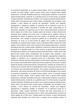 las apariencias disponibles en la galería Estilos rápidos, utilice el comando Cambiar
conjunto de estilos rápidos. Tanto la galería Temas como la galería Estilos rápidos
proporcionan comandos Restablecer para que siempre puede restablecer la apariencia
original del documento contenida en su plantilla actual. En la ficha Insertar, las galerías
incluyen elementos diseñados para coordinar con la apariencia general del documento.
Puede utilizar estas galerías para insertar tablas, encabezados, pies de página, listas,
portadas y otros bloques de creación del documento. Cuando crea imágenes,
organigramas o diagramas, también se coordinan con la apariencia actual de su
documento. Puede cambiar fácilmente el formato del texto seleccionado en el
documento eligiendo una apariencia para el texto seleccionado desde la galería de
Estilos rápidos de la ficha Inicio. También puede dar formato al texto directamente
utilizando otros controles de la ficha Inicio. La mayoría de los controles ofrecen la
posibilidad de utilizar la apariencia del tema actual o un formato que especifique
directamente. Para cambiar la apariencia general de su documento, elija nuevos
elementos de Tema en la ficha Diseño de página. Para cambiar las apariencias
disponibles en la galería Estilos rápidos, utilice el comando Cambiar conjunto de estilos
rápidos. Tanto la galería Temas como la galería Estilos rápidos proporcionan comandos
Restablecer para que siempre puede restablecer la apariencia original del documento
contenida en su plantilla actual. En la ficha Insertar, las galerías incluyen elementos
diseñados para coordinar con la apariencia general del documento. Puede utilizar estas
galerías para insertar tablas, encabezados, pies de página, listas, portadas y otros
bloques de creación del documento. Cuando crea imágenes, organigramas o diagramas,
también se coordinan con la apariencia actual de su documento. Puede cambiar
fácilmente el formato del texto seleccionado en el documento eligiendo una apariencia
para el texto seleccionado desde la galería de Estilos rápidos de la ficha Inicio. También
puede dar formato al texto directamente utilizando otros controles de la ficha Inicio. La
mayoría de los controles ofrecen la posibilidad de utilizar la apariencia del tema actual
o un formato que especifique directamente. Para cambiar la apariencia general de su
documento, elija nuevos elementos de Tema en la ficha Diseño de página. Para cambiar
las apariencias disponibles en la galería Estilos rápidos, utilice el comando Cambiar
conjunto de estilos rápidos. Tanto la galería Temas como la galería Estilos rápidos
proporcionan comandos Restablecer para que siempre puede restablecer la apariencia
original del documento contenida en su plantilla actual. En la ficha Insertar, las galerías
incluyen elementos diseñados para coordinar con la apariencia general del documento.
Puede utilizar estas galerías para insertar tablas, encabezados, pies de página, listas,
portadas y otros bloques de creación del documento. Cuando crea imágenes,
organigramas o diagramas, también se coordinan con la apariencia actual de su
documento. Puede cambiar fácilmente el formato del texto seleccionado en el
documento eligiendo una apariencia para el texto seleccionado desde la galería de
Estilos rápidos de la ficha Inicio. También puede dar formato al texto directamente
utilizando otros controles de la ficha Inicio. La mayoría de los controles ofrecen la
 