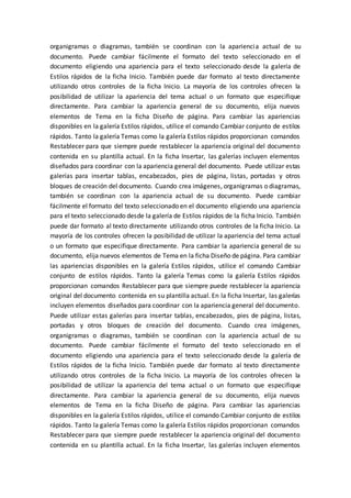 organigramas o diagramas, también se coordinan con la apariencia actual de su
documento. Puede cambiar fácilmente el formato del texto seleccionado en el
documento eligiendo una apariencia para el texto seleccionado desde la galería de
Estilos rápidos de la ficha Inicio. También puede dar formato al texto directamente
utilizando otros controles de la ficha Inicio. La mayoría de los controles ofrecen la
posibilidad de utilizar la apariencia del tema actual o un formato que especifique
directamente. Para cambiar la apariencia general de su documento, elija nuevos
elementos de Tema en la ficha Diseño de página. Para cambiar las apariencias
disponibles en la galería Estilos rápidos, utilice el comando Cambiar conjunto de estilos
rápidos. Tanto la galería Temas como la galería Estilos rápidos proporcionan comandos
Restablecer para que siempre puede restablecer la apariencia original del documento
contenida en su plantilla actual. En la ficha Insertar, las galerías incluyen elementos
diseñados para coordinar con la apariencia general del documento. Puede utilizar estas
galerías para insertar tablas, encabezados, pies de página, listas, portadas y otros
bloques de creación del documento. Cuando crea imágenes, organigramas o diagramas,
también se coordinan con la apariencia actual de su documento. Puede cambiar
fácilmente el formato del texto seleccionado en el documento eligiendo una apariencia
para el texto seleccionado desde la galería de Estilos rápidos de la ficha Inicio. También
puede dar formato al texto directamente utilizando otros controles de la ficha Inicio. La
mayoría de los controles ofrecen la posibilidad de utilizar la apariencia del tema actual
o un formato que especifique directamente. Para cambiar la apariencia general de su
documento, elija nuevos elementos de Tema en la ficha Diseño de página. Para cambiar
las apariencias disponibles en la galería Estilos rápidos, utilice el comando Cambiar
conjunto de estilos rápidos. Tanto la galería Temas como la galería Estilos rápidos
proporcionan comandos Restablecer para que siempre puede restablecer la apariencia
original del documento contenida en su plantilla actual. En la ficha Insertar, las galerías
incluyen elementos diseñados para coordinar con la apariencia general del documento.
Puede utilizar estas galerías para insertar tablas, encabezados, pies de página, listas,
portadas y otros bloques de creación del documento. Cuando crea imágenes,
organigramas o diagramas, también se coordinan con la apariencia actual de su
documento. Puede cambiar fácilmente el formato del texto seleccionado en el
documento eligiendo una apariencia para el texto seleccionado desde la galería de
Estilos rápidos de la ficha Inicio. También puede dar formato al texto directamente
utilizando otros controles de la ficha Inicio. La mayoría de los controles ofrecen la
posibilidad de utilizar la apariencia del tema actual o un formato que especifique
directamente. Para cambiar la apariencia general de su documento, elija nuevos
elementos de Tema en la ficha Diseño de página. Para cambiar las apariencias
disponibles en la galería Estilos rápidos, utilice el comando Cambiar conjunto de estilos
rápidos. Tanto la galería Temas como la galería Estilos rápidos proporcionan comandos
Restablecer para que siempre puede restablecer la apariencia original del documento
contenida en su plantilla actual. En la ficha Insertar, las galerías incluyen elementos
 