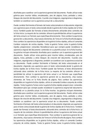 diseñados para coordinar con la apariencia general del documento. Puede utilizar estas
galerías para insertar tablas, encabezados, pies de página, listas, portadas y otros
bloques de creación del documento. Cuando crea imágenes, organigramas o diagramas,
también se coordinan con la apariencia actual de su documento.
Puede cambiar fácilmente el formato del texto seleccionado en el documento eligiendo
una apariencia para el texto seleccionado desde la galería de Estilos rápidos de la ficha
Inicio. También puede dar formato al texto directamente utilizando otros controles de
la ficha Inicio. La mayoría de los controles ofrecen la posibilidad de utilizar la apariencia
del tema actual o un formato que especifique directamente. Para cambiar la apariencia
general de su documento, elija nuevos elementos de Tema en la ficha Diseño de página.
Para cambiar las apariencias disponibles en la galería Estilos rápidos, utilice el comando
Cambiar conjunto de estilos rápidos. Tanto la galería Temas como la galería Estilos
rápidos proporcionan comandos Restablecer para que siempre puede restablecer la
apariencia original del documento contenida en su plantilla actual. En la ficha Insertar,
las galerías incluyen elementos diseñados para coordinar con la apariencia general del
documento. Puede utilizar estas galerías para insertar tablas, encabezados, pies de
página, listas, portadas y otros bloques de creación del documento. Cuando crea
imágenes, organigramas o diagramas, también se coordinan con la apariencia actual de
su documento. Puede cambiar fácilmente el formato del texto seleccionado en el
documento eligiendo una apariencia para el texto seleccionado desde la galería de
Estilos rápidos de la ficha Inicio. También puede dar formato al texto directamente
utilizando otros controles de la ficha Inicio. La mayoría de los controles ofrecen la
posibilidad de utilizar la apariencia del tema actual o un formato que especifique
directamente. Para cambiar la apariencia general de su documento, elija nuevos
elementos de Tema en la ficha Diseño de página. Para cambiar las apariencias
disponibles en la galería Estilos rápidos, utilice el comando Cambiar conjunto de estilos
rápidos. Tanto la galería Temas como la galería Estilos rápidos proporcionan comandos
Restablecer para que siempre puede restablecer la apariencia original del documento
contenida en su plantilla actual. En la ficha Insertar, las galerías incluyen elementos
diseñados para coordinar con la apariencia general del documento. Puede utilizar estas
galerías para insertar tablas, encabezados, pies de página, listas, portadas y otros
bloques de creación del documento. Cuando crea imágenes, organigramas o diagramas,
también se coordinan con la apariencia actual de su documento. Puede cambiar
fácilmente el formato del texto seleccionado en el documento eligiendo una apariencia
para el texto seleccionado desde la galería de Estilos rápidos de la ficha Inicio. También
puede dar formato al texto directamente utilizando otros controles de la ficha Inicio. La
mayoría de los controles ofrecen la posibilidad de utilizar la apariencia del tema actual
o un formato que especifique directamente. Para cambiar la apariencia general de su
documento, elija nuevos elementos de Tema en la ficha Diseño de página. Para cambiar
las apariencias disponibles en la galería Estilos rápidos, utilice el comando Cambiar
conjunto de estilos rápidos. Tanto la galería Temas como la galería Estilos rápidos
 