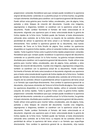proporcionan comandos Restablecer para que siempre puede restablecer la apariencia
original del documento contenida en su plantilla actual. En la ficha Insertar, las galerías
incluyen elementos diseñados para coordinar con la apariencia general del documento.
Puede utilizar estas galerías para insertar tablas, encabezados, pies de página, listas,
portadas y otros bloques de creación del documento. Cuando crea imágenes,
organigramas o diagramas, también se coordinan con la apariencia actual de su
documento. Puede cambiar fácilmente el formato del texto seleccionado en el
documento eligiendo una apariencia para el texto seleccionado desde la galería de
Estilos rápidos de la ficha Inicio. También puede dar formato al texto directamente
utilizando otros controles de la ficha Inicio. La mayoría de los controles ofrecen la
posibilidad de utilizar la apariencia del tema actual o un formato que especifique
directamente. Para cambiar la apariencia general de su documento, elija nuevos
elementos de Tema en la ficha Diseño de página. Para cambiar las apariencias
disponibles en la galería Estilos rápidos, utilice el comando Cambiar conjunto de estilos
rápidos. Tanto la galería Temas como la galería Estilos rápidos proporcionan comandos
Restablecer para que siempre puede restablecer la apariencia original del documento
contenida en su plantilla actual. En la ficha Insertar, las galerías incluyen elementos
diseñados para coordinar con la apariencia general del documento. Puede utilizar estas
galerías para insertar tablas, encabezados, pies de página, listas, portadas y otros
bloques de creación del documento. Cuando crea imágenes, organigramas o diagramas,
también se coordinan con la apariencia actual de su documento. Puede cambiar
fácilmente el formato del texto seleccionado en el documento eligiendo una apariencia
para el texto seleccionado desde la galería de Estilos rápidos de la ficha Inicio. También
puede dar formato al texto directamente utilizando otros controles de la ficha Inicio. La
mayoría de los controles ofrecen la posibilidad de utilizar la apariencia del tema actual
o un formato que especifique directamente. Para cambiar la apariencia general de su
documento, elija nuevos elementos de Tema en la ficha Diseño de página. Para cambiar
las apariencias disponibles en la galería Estilos rápidos, utilice el comando Cambiar
conjunto de estilos rápidos. Tanto la galería Temas como la galería Estilos rápidos
proporcionan comandos Restablecer para que siempre puede restablecer la apariencia
original del documento contenida en su plantilla actual. En la ficha Insertar, las galerías
incluyen elementos diseñados para coordinar con la apariencia general del documento.
Puede utilizar estas galerías para insertar tablas, encabezados, pies de página, listas,
portadas y otros bloques de creación del documento. Cuando crea imágenes,
organigramas o diagramas, también se coordinan con la apariencia actual de su
documento. Puede cambiar fácilmente el formato del texto seleccionado en el
documento eligiendo una apariencia para el texto seleccionado desde la galería de
Estilos rápidos de la ficha Inicio. También puede dar formato al texto directamente
utilizando otros controles de la ficha Inicio. La mayoría de los controles ofrecen la
posibilidad de utilizar la apariencia del tema actual o un formato que especifique
directamente. Para cambiar la apariencia general de su documento, elija nuevos
 