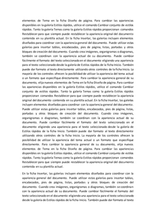 elementos de Tema en la ficha Diseño de página. Para cambiar las apariencias
disponibles en la galería Estilos rápidos, utilice el comando Cambiar conjunto de estilos
rápidos. Tanto la galería Temas como la galería Estilos rápidos proporcionan comandos
Restablecer para que siempre puede restablecer la apariencia original del documento
contenida en su plantilla actual. En la ficha Insertar, las galerías incluyen elementos
diseñados para coordinar con la apariencia general del documento. Puede utilizar estas
galerías para insertar tablas, encabezados, pies de página, listas, portadas y otros
bloques de creación del documento. Cuando crea imágenes, organigramas o diagramas,
también se coordinan con la apariencia actual de su documento. Puede cambiar
fácilmente el formato del texto seleccionado en el documento eligiendo una apariencia
para el texto seleccionado desde la galería de Estilos rápidos de la ficha Inicio. También
puede dar formato al texto directamente utilizando otros controles de la ficha Inicio. La
mayoría de los controles ofrecen la posibilidad de utilizar la apariencia del tema actual
o un formato que especifique directamente. Para cambiar la apariencia general de su
documento, elija nuevos elementos de Tema en la ficha Diseño de página. Para cambiar
las apariencias disponibles en la galería Estilos rápidos, utilice el comando Cambiar
conjunto de estilos rápidos. Tanto la galería Temas como la galería Estilos rápidos
proporcionan comandos Restablecer para que siempre puede restablecer la apariencia
original del documento contenida en su plantilla actual. En la ficha Insertar, las galerías
incluyen elementos diseñados para coordinar con la apariencia general del documento.
Puede utilizar estas galerías para insertar tablas, encabezados, pies de página, listas,
portadas y otros bloques de creación del documento. Cuando crea imágenes,
organigramas o diagramas, también se coordinan con la apariencia actual de su
documento. Puede cambiar fácilmente el formato del texto seleccionado en el
documento eligiendo una apariencia para el texto seleccionado desde la galería de
Estilos rápidos de la ficha Inicio. También puede dar formato al texto directamente
utilizando otros controles de la ficha Inicio. La mayoría de los controles ofrecen la
posibilidad de utilizar la apariencia del tema actual o un formato que especifique
directamente. Para cambiar la apariencia general de su documento, elija nuevos
elementos de Tema en la ficha Diseño de página. Para cambiar las apariencias
disponibles en la galería Estilos rápidos, utilice el comando Cambiar conjunto de estilos
rápidos. Tanto la galería Temas como la galería Estilos rápidos proporcionan comandos
Restablecer para que siempre puede restablecer la apariencia original del documento
contenida en su plantilla actual.
En la ficha Insertar, las galerías incluyen elementos diseñados para coordinar con la
apariencia general del documento. Puede utilizar estas galerías para insertar tablas,
encabezados, pies de página, listas, portadas y otros bloques de creación del
documento. Cuando crea imágenes, organigramas o diagramas, también se coordinan
con la apariencia actual de su documento. Puede cambiar fácilmente el formato del
texto seleccionado en el documento eligiendo una apariencia para el texto seleccionado
desde la galería de Estilos rápidos de la ficha Inicio. También puede dar formato al texto
 