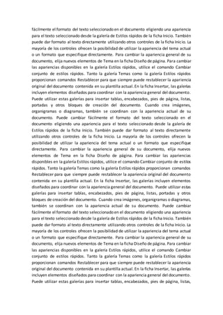 fácilmente el formato del texto seleccionado en el documento eligiendo una apariencia
para el texto seleccionado desde la galería de Estilos rápidos de la ficha Inicio. También
puede dar formato al texto directamente utilizando otros controles de la ficha Inicio. La
mayoría de los controles ofrecen la posibilidad de utilizar la apariencia del tema actual
o un formato que especifique directamente. Para cambiar la apariencia general de su
documento, elija nuevos elementos de Tema en la ficha Diseño de página. Para cambiar
las apariencias disponibles en la galería Estilos rápidos, utilice el comando Cambiar
conjunto de estilos rápidos. Tanto la galería Temas como la galería Estilos rápidos
proporcionan comandos Restablecer para que siempre puede restablecer la apariencia
original del documento contenida en su plantilla actual. En la ficha Insertar, las galerías
incluyen elementos diseñados para coordinar con la apariencia general del documento.
Puede utilizar estas galerías para insertar tablas, encabezados, pies de página, listas,
portadas y otros bloques de creación del documento. Cuando crea imágenes,
organigramas o diagramas, también se coordinan con la apariencia actual de su
documento. Puede cambiar fácilmente el formato del texto seleccionado en el
documento eligiendo una apariencia para el texto seleccionado desde la galería de
Estilos rápidos de la ficha Inicio. También puede dar formato al texto directamente
utilizando otros controles de la ficha Inicio. La mayoría de los controles ofrecen la
posibilidad de utilizar la apariencia del tema actual o un formato que especifique
directamente. Para cambiar la apariencia general de su documento, elija nuevos
elementos de Tema en la ficha Diseño de página. Para cambiar las apariencias
disponibles en la galería Estilos rápidos, utilice el comando Cambiar conjunto de estilos
rápidos. Tanto la galería Temas como la galería Estilos rápidos proporcionan comandos
Restablecer para que siempre puede restablecer la apariencia original del documento
contenida en su plantilla actual. En la ficha Insertar, las galerías incluyen elementos
diseñados para coordinar con la apariencia general del documento. Puede utilizar estas
galerías para insertar tablas, encabezados, pies de página, listas, portadas y otros
bloques de creación del documento. Cuando crea imágenes, organigramas o diagramas,
también se coordinan con la apariencia actual de su documento. Puede cambiar
fácilmente el formato del texto seleccionado en el documento eligiendo una apariencia
para el texto seleccionado desde la galería de Estilos rápidos de la ficha Inicio. También
puede dar formato al texto directamente utilizando otros controles de la ficha Inicio. La
mayoría de los controles ofrecen la posibilidad de utilizar la apariencia del tema actual
o un formato que especifique directamente. Para cambiar la apariencia general de su
documento, elija nuevos elementos de Tema en la ficha Diseño de página. Para cambiar
las apariencias disponibles en la galería Estilos rápidos, utilice el comando Cambiar
conjunto de estilos rápidos. Tanto la galería Temas como la galería Estilos rápidos
proporcionan comandos Restablecer para que siempre puede restablecer la apariencia
original del documento contenida en su plantilla actual. En la ficha Insertar, las galerías
incluyen elementos diseñados para coordinar con la apariencia general del documento.
Puede utilizar estas galerías para insertar tablas, encabezados, pies de página, listas,
 
