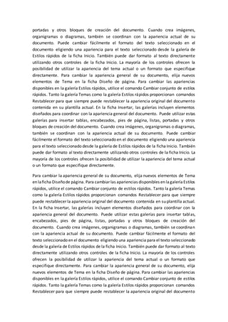 portadas y otros bloques de creación del documento. Cuando crea imágenes,
organigramas o diagramas, también se coordinan con la apariencia actual de su
documento. Puede cambiar fácilmente el formato del texto seleccionado en el
documento eligiendo una apariencia para el texto seleccionado desde la galería de
Estilos rápidos de la ficha Inicio. También puede dar formato al texto directamente
utilizando otros controles de la ficha Inicio. La mayoría de los controles ofrecen la
posibilidad de utilizar la apariencia del tema actual o un formato que especifique
directamente. Para cambiar la apariencia general de su documento, elija nuevos
elementos de Tema en la ficha Diseño de página. Para cambiar las apariencias
disponibles en la galería Estilos rápidos, utilice el comando Cambiar conjunto de estilos
rápidos. Tanto la galería Temas como la galería Estilos rápidos proporcionan comandos
Restablecer para que siempre puede restablecer la apariencia original del documento
contenida en su plantilla actual. En la ficha Insertar, las galerías incluyen elementos
diseñados para coordinar con la apariencia general del documento. Puede utilizar estas
galerías para insertar tablas, encabezados, pies de página, listas, portadas y otros
bloques de creación del documento. Cuando crea imágenes, organigramas o diagramas,
también se coordinan con la apariencia actual de su documento. Puede cambiar
fácilmente el formato del texto seleccionado en el documento eligiendo una apariencia
para el texto seleccionado desde la galería de Estilos rápidos de la ficha Inicio. También
puede dar formato al texto directamente utilizando otros controles de la ficha Inicio. La
mayoría de los controles ofrecen la posibilidad de utilizar la apariencia del tema actual
o un formato que especifique directamente.
Para cambiar la apariencia general de su documento, elija nuevos elementos de Tema
en laficha Diseñode página. Para cambiar las apariencias disponibles en lagaleríaEstilos
rápidos, utilice el comando Cambiar conjunto de estilos rápidos. Tanto la galería Temas
como la galería Estilos rápidos proporcionan comandos Restablecer para que siempre
puede restablecer la apariencia original del documento contenida en su plantilla actual.
En la ficha Insertar, las galerías incluyen elementos diseñados para coordinar con la
apariencia general del documento. Puede utilizar estas galerías para insertar tablas,
encabezados, pies de página, listas, portadas y otros bloques de creación del
documento. Cuando crea imágenes, organigramas o diagramas, también se coordinan
con la apariencia actual de su documento. Puede cambiar fácilmente el formato del
texto seleccionado en el documento eligiendo una apariencia para el texto seleccionado
desde la galería de Estilos rápidos de la ficha Inicio. También puede dar formato al texto
directamente utilizando otros controles de la ficha Inicio. La mayoría de los controles
ofrecen la posibilidad de utilizar la apariencia del tema actual o un formato que
especifique directamente. Para cambiar la apariencia general de su documento, elija
nuevos elementos de Tema en la ficha Diseño de página. Para cambiar las apariencias
disponibles en la galería Estilos rápidos, utilice el comando Cambiar conjunto de estilos
rápidos. Tanto la galería Temas como la galería Estilos rápidos proporcionan comandos
Restablecer para que siempre puede restablecer la apariencia original del documento
 