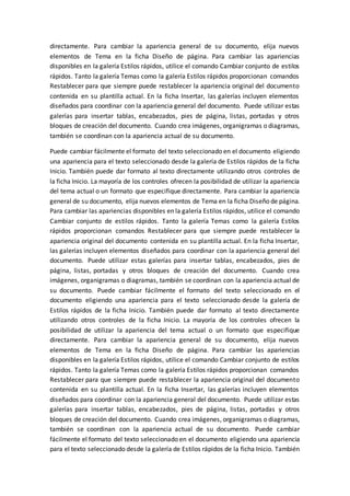 directamente. Para cambiar la apariencia general de su documento, elija nuevos
elementos de Tema en la ficha Diseño de página. Para cambiar las apariencias
disponibles en la galería Estilos rápidos, utilice el comando Cambiar conjunto de estilos
rápidos. Tanto la galería Temas como la galería Estilos rápidos proporcionan comandos
Restablecer para que siempre puede restablecer la apariencia original del documento
contenida en su plantilla actual. En la ficha Insertar, las galerías incluyen elementos
diseñados para coordinar con la apariencia general del documento. Puede utilizar estas
galerías para insertar tablas, encabezados, pies de página, listas, portadas y otros
bloques de creación del documento. Cuando crea imágenes, organigramas o diagramas,
también se coordinan con la apariencia actual de su documento.
Puede cambiar fácilmente el formato del texto seleccionado en el documento eligiendo
una apariencia para el texto seleccionado desde la galería de Estilos rápidos de la ficha
Inicio. También puede dar formato al texto directamente utilizando otros controles de
la ficha Inicio. La mayoría de los controles ofrecen la posibilidad de utilizar la apariencia
del tema actual o un formato que especifique directamente. Para cambiar la apariencia
general de su documento, elija nuevos elementos de Tema en la ficha Diseño de página.
Para cambiar las apariencias disponibles en la galería Estilos rápidos, utilice el comando
Cambiar conjunto de estilos rápidos. Tanto la galería Temas como la galería Estilos
rápidos proporcionan comandos Restablecer para que siempre puede restablecer la
apariencia original del documento contenida en su plantilla actual. En la ficha Insertar,
las galerías incluyen elementos diseñados para coordinar con la apariencia general del
documento. Puede utilizar estas galerías para insertar tablas, encabezados, pies de
página, listas, portadas y otros bloques de creación del documento. Cuando crea
imágenes, organigramas o diagramas, también se coordinan con la apariencia actual de
su documento. Puede cambiar fácilmente el formato del texto seleccionado en el
documento eligiendo una apariencia para el texto seleccionado desde la galería de
Estilos rápidos de la ficha Inicio. También puede dar formato al texto directamente
utilizando otros controles de la ficha Inicio. La mayoría de los controles ofrecen la
posibilidad de utilizar la apariencia del tema actual o un formato que especifique
directamente. Para cambiar la apariencia general de su documento, elija nuevos
elementos de Tema en la ficha Diseño de página. Para cambiar las apariencias
disponibles en la galería Estilos rápidos, utilice el comando Cambiar conjunto de estilos
rápidos. Tanto la galería Temas como la galería Estilos rápidos proporcionan comandos
Restablecer para que siempre puede restablecer la apariencia original del documento
contenida en su plantilla actual. En la ficha Insertar, las galerías incluyen elementos
diseñados para coordinar con la apariencia general del documento. Puede utilizar estas
galerías para insertar tablas, encabezados, pies de página, listas, portadas y otros
bloques de creación del documento. Cuando crea imágenes, organigramas o diagramas,
también se coordinan con la apariencia actual de su documento. Puede cambiar
fácilmente el formato del texto seleccionado en el documento eligiendo una apariencia
para el texto seleccionado desde la galería de Estilos rápidos de la ficha Inicio. También
 