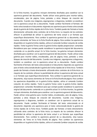 En la ficha Insertar, las galerías incluyen elementos diseñados para coordinar con la
apariencia general del documento. Puede utilizar estas galerías para insertar tablas,
encabezados, pies de página, listas, portadas y otros bloques de creación del
documento. Cuando crea imágenes, organigramas o diagramas, también se coordinan
con la apariencia actual de su documento. Puede cambiar fácilmente el formato del
texto seleccionado en el documento eligiendo una apariencia para el texto seleccionado
desde la galería de Estilos rápidos de la ficha Inicio. También puede dar formato al texto
directamente utilizando otros controles de la ficha Inicio. La mayoría de los controles
ofrecen la posibilidad de utilizar la apariencia del tema actual o un formato que
especifique directamente. Para cambiar la apariencia general de su documento, elija
nuevos elementos de Tema en la ficha Diseño de página. Para cambiar las apariencias
disponibles en la galería Estilos rápidos, utilice el comando Cambiar conjunto de estilos
rápidos. Tanto la galería Temas como la galería Estilos rápidos proporcionan comandos
Restablecer para que siempre puede restablecer la apariencia original del documento
contenida en su plantilla actual. En la ficha Insertar, las galerías incluyen elementos
diseñados para coordinar con la apariencia general del documento. Puede utilizar estas
galerías para insertar tablas, encabezados, pies de página, listas, portadas y otros
bloques de creación del documento. Cuando crea imágenes, organigramas o diagramas,
también se coordinan con la apariencia actual de su documento. Puede cambiar
fácilmente el formato del texto seleccionado en el documento eligiendo una apariencia
para el texto seleccionado desde la galería de Estilos rápidos de la ficha Inicio. También
puede dar formato al texto directamente utilizando otros controles de la ficha Inicio. La
mayoría de los controles ofrecen la posibilidad de utilizar la apariencia del tema actual
o un formato que especifique directamente. Para cambiar la apariencia general de su
documento, elija nuevos elementos de Tema en la ficha Diseño de página. Para cambiar
las apariencias disponibles en la galería Estilos rápidos, utilice el comando Cambiar
conjunto de estilos rápidos. Tanto la galería Temas como la galería Estilos rápidos
proporcionan comandos Restablecer para que siempre puede restablecer la apariencia
original del documento contenida en su plantilla actual. En la ficha Insertar, las galerías
incluyen elementos diseñados para coordinar con la apariencia general del documento.
Puede utilizar estas galerías para insertar tablas, encabezados, pies de página, listas,
portadas y otros bloques de creación del documento. Cuando crea imágenes,
organigramas o diagramas, también se coordinan con la apariencia actual de su
documento. Puede cambiar fácilmente el formato del texto seleccionado en el
documento eligiendo una apariencia para el texto seleccionado desde la galería de
Estilos rápidos de la ficha Inicio. También puede dar formato al texto directamente
utilizando otros controles de la ficha Inicio. La mayoría de los controles ofrecen la
posibilidad de utilizar la apariencia del tema actual o un formato que especifique
directamente. Para cambiar la apariencia general de su documento, elija nuevos
elementos de Tema en la ficha Diseño de página. Para cambiar las apariencias
disponibles en la galería Estilos rápidos, utilice el comando Cambiar conjunto de estilos
 