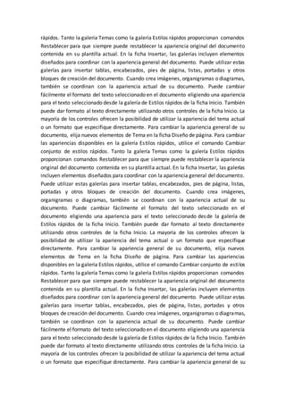 rápidos. Tanto la galería Temas como la galería Estilos rápidos proporcionan comandos
Restablecer para que siempre puede restablecer la apariencia original del documento
contenida en su plantilla actual. En la ficha Insertar, las galerías incluyen elementos
diseñados para coordinar con la apariencia general del documento. Puede utilizar estas
galerías para insertar tablas, encabezados, pies de página, listas, portadas y otros
bloques de creación del documento. Cuando crea imágenes, organigramas o diagramas,
también se coordinan con la apariencia actual de su documento. Puede cambiar
fácilmente el formato del texto seleccionado en el documento eligiendo una apariencia
para el texto seleccionado desde la galería de Estilos rápidos de la ficha Inicio. También
puede dar formato al texto directamente utilizando otros controles de la ficha Inicio. La
mayoría de los controles ofrecen la posibilidad de utilizar la apariencia del tema actual
o un formato que especifique directamente. Para cambiar la apariencia general de su
documento, elija nuevos elementos de Tema en la ficha Diseño de página. Para cambiar
las apariencias disponibles en la galería Estilos rápidos, utilice el comando Cambiar
conjunto de estilos rápidos. Tanto la galería Temas como la galería Estilos rápidos
proporcionan comandos Restablecer para que siempre puede restablecer la apariencia
original del documento contenida en su plantilla actual. En la ficha Insertar, las galerías
incluyen elementos diseñados para coordinar con la apariencia general del documento.
Puede utilizar estas galerías para insertar tablas, encabezados, pies de página, listas,
portadas y otros bloques de creación del documento. Cuando crea imágenes,
organigramas o diagramas, también se coordinan con la apariencia actual de su
documento. Puede cambiar fácilmente el formato del texto seleccionado en el
documento eligiendo una apariencia para el texto seleccionado desde la galería de
Estilos rápidos de la ficha Inicio. También puede dar formato al texto directamente
utilizando otros controles de la ficha Inicio. La mayoría de los controles ofrecen la
posibilidad de utilizar la apariencia del tema actual o un formato que especifique
directamente. Para cambiar la apariencia general de su documento, elija nuevos
elementos de Tema en la ficha Diseño de página. Para cambiar las apariencias
disponibles en la galería Estilos rápidos, utilice el comando Cambiar conjunto de estilos
rápidos. Tanto la galería Temas como la galería Estilos rápidos proporcionan comandos
Restablecer para que siempre puede restablecer la apariencia original del documento
contenida en su plantilla actual. En la ficha Insertar, las galerías incluyen elementos
diseñados para coordinar con la apariencia general del documento. Puede utilizar estas
galerías para insertar tablas, encabezados, pies de página, listas, portadas y otros
bloques de creación del documento. Cuando crea imágenes, organigramas o diagramas,
también se coordinan con la apariencia actual de su documento. Puede cambiar
fácilmente el formato del texto seleccionado en el documento eligiendo una apariencia
para el texto seleccionado desde la galería de Estilos rápidos de la ficha Inicio. También
puede dar formato al texto directamente utilizando otros controles de la ficha Inicio. La
mayoría de los controles ofrecen la posibilidad de utilizar la apariencia del tema actual
o un formato que especifique directamente. Para cambiar la apariencia general de su
 
