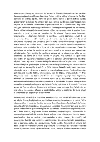 documento, elija nuevos elementos de Tema en la ficha Diseño de página. Para cambiar
las apariencias disponibles en la galería Estilos rápidos, utilice el comando Cambiar
conjunto de estilos rápidos. Tanto la galería Temas como la galería Estilos rápidos
proporcionan comandos Restablecer para que siempre puede restablecer la apariencia
original del documento contenida en su plantilla actual. En la ficha Insertar, las galerías
incluyen elementos diseñados para coordinar con la apariencia general del documento.
Puede utilizar estas galerías para insertar tablas, encabezados, pies de página, listas,
portadas y otros bloques de creación del documento. Cuando crea imágenes,
organigramas o diagramas, también se coordinan con la apariencia actual de su
documento. Puede cambiar fácilmente el formato del texto seleccionado en el
documento eligiendo una apariencia para el texto seleccionado desde la galería de
Estilos rápidos de la ficha Inicio. También puede dar formato al texto directamente
utilizando otros controles de la ficha Inicio. La mayoría de los controles ofrecen la
posibilidad de utilizar la apariencia del tema actual o un formato que especifique
directamente. Para cambiar la apariencia general de su documento, elija nuevos
elementos de Tema en la ficha Diseño de página. Para cambiar las apariencias
disponibles en la galería Estilos rápidos, utilice el comando Cambiar conjunto de estilos
rápidos. Tanto la galería Temas como la galería Estilos rápidos proporcionan comandos
Restablecer para que siempre puede restablecer la apariencia original del documento
contenida en su plantilla actual. En la ficha Insertar, las galerías incluyen elementos
diseñados para coordinar con la apariencia general del documento. Puede utilizar estas
galerías para insertar tablas, encabezados, pies de página, listas, portadas y otros
bloques de creación del documento. Cuando crea imágenes, organigramas o diagramas,
también se coordinan con la apariencia actual de su documento. Puede cambiar
fácilmente el formato del texto seleccionado en el documento eligiendo una apariencia
para el texto seleccionado desde la galería de Estilos rápidos de la ficha Inicio. También
puede dar formato al texto directamente utilizando otros controles de la ficha Inicio. La
mayoría de los controles ofrecen la posibilidad de utilizar la apariencia del tema actual
o un formato que especifique directamente.
Para cambiar la apariencia general de su documento, elija nuevos elementos de Tema
en laficha Diseñode página. Para cambiar las apariencias disponibles en lagaleríaEstilos
rápidos, utilice el comando Cambiar conjunto de estilos rápidos. Tanto la galería Temas
como la galería Estilos rápidos proporcionan comandos Restablecer para que siempre
puede restablecer la apariencia original del documento contenida en su plantilla actual.
En la ficha Insertar, las galerías incluyen elementos diseñados para coordinar con la
apariencia general del documento. Puede utilizar estas galerías para insertar tablas,
encabezados, pies de página, listas, portadas y otros bloques de creación del
documento. Cuando crea imágenes, organigramas o diagramas, también se coordinan
con la apariencia actual de su documento. Puede cambiar fácilmente el formato del
texto seleccionado en el documento eligiendo una apariencia para el texto seleccionado
desde la galería de Estilos rápidos de la ficha Inicio. También puede dar formato al texto
 