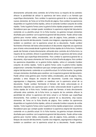 directamente utilizando otros controles de la ficha Inicio. La mayoría de los controles
ofrecen la posibilidad de utilizar la apariencia del tema actual o un formato que
especifique directamente. Para cambiar la apariencia general de su documento, elija
nuevos elementos de Tema en la ficha Diseño de página. Para cambiar las apariencias
disponibles en la galería Estilos rápidos, utilice el comando Cambiar conjunto de estilos
rápidos. Tanto la galería Temas como la galería Estilos rápidos proporcionan comandos
Restablecer para que siempre puede restablecer la apariencia original del documento
contenida en su plantilla actual. En la ficha Insertar, las galerías incluyen elementos
diseñados para coordinar con la apariencia general del documento. Puede utilizar estas
galerías para insertar tablas, encabezados, pies de página, listas, portadas y otros
bloques de creación del documento. Cuando crea imágenes, organigramas o diagramas,
también se coordinan con la apariencia actual de su documento. Puede cambiar
fácilmente el formato del texto seleccionado en el documento eligiendo una apariencia
para el texto seleccionado desde la galería de Estilos rápidos de la ficha Inicio. También
puede dar formato al texto directamente utilizando otros controles de la ficha Inicio. La
mayoría de los controles ofrecen la posibilidad de utilizar la apariencia del tema actual
o un formato que especifique directamente. Para cambiar la apariencia general de su
documento, elija nuevos elementos de Tema en la ficha Diseño de página. Para cambiar
las apariencias disponibles en la galería Estilos rápidos, utilice el comando Cambiar
conjunto de estilos rápidos. Tanto la galería Temas como la galería Estilos rápidos
proporcionan comandos Restablecer para que siempre puede restablecer la apariencia
original del documento contenida en su plantilla actual. En la ficha Insertar, las galerías
incluyen elementos diseñados para coordinar con la apariencia general del documento.
Puede utilizar estas galerías para insertar tablas, encabezados, pies de página, listas,
portadas y otros bloques de creación del documento. Cuando crea imágenes,
organigramas o diagramas, también se coordinan con la apariencia actual de su
documento. Puede cambiar fácilmente el formato del texto seleccionado en el
documento eligiendo una apariencia para el texto seleccionado desde la galería de
Estilos rápidos de la ficha Inicio. También puede dar formato al texto directamente
utilizando otros controles de la ficha Inicio. La mayoría de los controles ofrecen la
posibilidad de utilizar la apariencia del tema actual o un formato que especifique
directamente. Para cambiar la apariencia general de su documento, elija nuevos
elementos de Tema en la ficha Diseño de página. Para cambiar las apariencias
disponibles en la galería Estilos rápidos, utilice el comando Cambiar conjunto de estilos
rápidos. Tanto la galería Temas como la galería Estilos rápidos proporcionan comandos
Restablecer para que siempre puede restablecer la apariencia original del documento
contenida en su plantilla actual. En la ficha Insertar, las galerías incluyen elementos
diseñados para coordinar con la apariencia general del documento. Puede utilizar estas
galerías para insertar tablas, encabezados, pies de página, listas, portadas y otros
bloques de creación del documento. Cuando crea imágenes, organigramas o diagramas,
también se coordinan con la apariencia actual de su documento. Puede cambiar
 