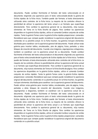 documento. Puede cambiar fácilmente el formato del texto seleccionado en el
documento eligiendo una apariencia para el texto seleccionado desde la galería de
Estilos rápidos de la ficha Inicio. También puede dar formato al texto directamente
utilizando otros controles de la ficha Inicio. La mayoría de los controles ofrecen la
posibilidad de utilizar la apariencia del tema actual o un formato que especifique
directamente. Para cambiar la apariencia general de su documento, elija nuevos
elementos de Tema en la ficha Diseño de página. Para cambiar las apariencias
disponibles en la galería Estilos rápidos, utilice el comando Cambiar conjunto de estilos
rápidos. Tanto la galería Temas como la galería Estilos rápidos proporcionan comandos
Restablecer para que siempre puede restablecer la apariencia original del documento
contenida en su plantilla actual. En la ficha Insertar, las galerías incluyen elementos
diseñados para coordinar con la apariencia general del documento. Puede utilizar estas
galerías para insertar tablas, encabezados, pies de página, listas, portadas y otros
bloques de creación del documento. Cuando crea imágenes, organigramas o diagramas,
también se coordinan con la apariencia actual de su documento. Puede cambiar
fácilmente el formato del texto seleccionado en el documento eligiendo una apariencia
para el texto seleccionado desde la galería de Estilos rápidos de la ficha Inicio. También
puede dar formato al texto directamente utilizando otros controles de la ficha Inicio. La
mayoría de los controles ofrecen la posibilidad de utilizar la apariencia del tema actual
o un formato que especifique directamente. Para cambiar la apariencia general de su
documento, elija nuevos elementos de Tema en la ficha Diseño de página. Para cambiar
las apariencias disponibles en la galería Estilos rápidos, utilice el comando Cambiar
conjunto de estilos rápidos. Tanto la galería Temas como la galería Estilos rápidos
proporcionan comandos Restablecer para que siempre puede restablecer la apariencia
original del documento contenida en su plantilla actual. En la ficha Insertar, las galerías
incluyen elementos diseñados para coordinar con la apariencia general del documento.
Puede utilizar estas galerías para insertar tablas, encabezados, pies de página, listas,
portadas y otros bloques de creación del documento. Cuando crea imágenes,
organigramas o diagramas, también se coordinan con la apariencia actual de su
documento. Puede cambiar fácilmente el formato del texto seleccionado en el
documento eligiendo una apariencia para el texto seleccionado desde la galería de
Estilos rápidos de la ficha Inicio. También puede dar formato al texto directamente
utilizando otros controles de la ficha Inicio. La mayoría de los controles ofrecen la
posibilidad de utilizar la apariencia del tema actual o un formato que especifique
directamente. Para cambiar la apariencia general de su documento, elija nuevos
elementos de Tema en la ficha Diseño de página. Para cambiar las apariencias
disponibles en la galería Estilos rápidos, utilice el comando Cambiar conjunto de estilos
rápidos. Tanto la galería Temas como la galería Estilos rápidos proporcionan comandos
Restablecer para que siempre puede restablecer la apariencia original del documento
contenida en su plantilla actual.
 