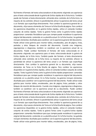 fácilmente el formato del texto seleccionado en el documento eligiendo una apariencia
para el texto seleccionado desde la galería de Estilos rápidos de la ficha Inicio. También
puede dar formato al texto directamente utilizando otros controles de la ficha Inicio. La
mayoría de los controles ofrecen la posibilidad de utilizar la apariencia del tema actual
o un formato que especifique directamente. Para cambiar la apariencia general de su
documento, elija nuevos elementos de Tema en la ficha Diseño de página. Para cambiar
las apariencias disponibles en la galería Estilos rápidos, utilice el comando Cambiar
conjunto de estilos rápidos. Tanto la galería Temas como la galería Estilos rápidos
proporcionan comandos Restablecer para que siempre puede restablecer la apariencia
original del documento contenida en su plantilla actual. En la ficha Insertar, las galerías
incluyen elementos diseñados para coordinar con la apariencia general del documento.
Puede utilizar estas galerías para insertar tablas, encabezados, pies de página, listas,
portadas y otros bloques de creación del documento. Cuando crea imágenes,
organigramas o diagramas, también se coordinan con la apariencia actual de su
documento. Puede cambiar fácilmente el formato del texto seleccionado en el
documento eligiendo una apariencia para el texto seleccionado desde la galería de
Estilos rápidos de la ficha Inicio. También puede dar formato al texto directamente
utilizando otros controles de la ficha Inicio. La mayoría de los controles ofrecen la
posibilidad de utilizar la apariencia del tema actual o un formato que especifique
directamente. Para cambiar la apariencia general de su documento, elija nuevos
elementos de Tema en la ficha Diseño de página. Para cambiar las apariencias
disponibles en la galería Estilos rápidos, utilice el comando Cambiar conjunto de estilos
rápidos. Tanto la galería Temas como la galería Estilos rápidos proporcionan comandos
Restablecer para que siempre puede restablecer la apariencia original del documento
contenida en su plantilla actual. En la ficha Insertar, las galerías incluyen elementos
diseñados para coordinar con la apariencia general del documento. Puede utilizar estas
galerías para insertar tablas, encabezados, pies de página, listas, portadas y otros
bloques de creación del documento. Cuando crea imágenes, organigramas o diagramas,
también se coordinan con la apariencia actual de su documento. Puede cambiar
fácilmente el formato del texto seleccionado en el documento eligiendo una apariencia
para el texto seleccionado desde la galería de Estilos rápidos de la ficha Inicio. También
puede dar formato al texto directamente utilizando otros controles de la ficha Inicio. La
mayoría de los controles ofrecen la posibilidad de utilizar la apariencia del tema actual
o un formato que especifique directamente. Para cambiar la apariencia general de su
documento, elija nuevos elementos de Tema en la ficha Diseño de página. Para cambiar
las apariencias disponibles en la galería Estilos rápidos, utilice el comando Cambiar
conjunto de estilos rápidos. Tanto la galería Temas como la galería Estilos rápidos
proporcionan comandos Restablecer para que siempre puede restablecer la apariencia
original del documento contenida en su plantilla actual. En la ficha Insertar, las galerías
incluyen elementos diseñados para coordinar con la apariencia general del documento.
Puede utilizar estas galerías para insertar tablas, encabezados, pies de página, listas,
 
