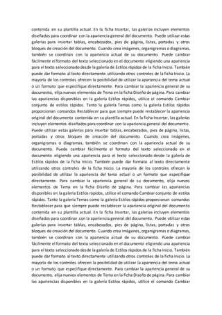 contenida en su plantilla actual. En la ficha Insertar, las galerías incluyen elementos
diseñados para coordinar con la apariencia general del documento. Puede utilizar estas
galerías para insertar tablas, encabezados, pies de página, listas, portadas y otros
bloques de creación del documento. Cuando crea imágenes, organigramas o diagramas,
también se coordinan con la apariencia actual de su documento. Puede cambiar
fácilmente el formato del texto seleccionado en el documento eligiendo una apariencia
para el texto seleccionado desde la galería de Estilos rápidos de la ficha Inicio. También
puede dar formato al texto directamente utilizando otros controles de la ficha Inicio. La
mayoría de los controles ofrecen la posibilidad de utilizar la apariencia del tema actual
o un formato que especifique directamente. Para cambiar la apariencia general de su
documento, elija nuevos elementos de Tema en la ficha Diseño de página. Para cambiar
las apariencias disponibles en la galería Estilos rápidos, utilice el comando Cambiar
conjunto de estilos rápidos. Tanto la galería Temas como la galería Estilos rápidos
proporcionan comandos Restablecer para que siempre puede restablecer la apariencia
original del documento contenida en su plantilla actual. En la ficha Insertar, las galerías
incluyen elementos diseñados para coordinar con la apariencia general del documento.
Puede utilizar estas galerías para insertar tablas, encabezados, pies de página, listas,
portadas y otros bloques de creación del documento. Cuando crea imágenes,
organigramas o diagramas, también se coordinan con la apariencia actual de su
documento. Puede cambiar fácilmente el formato del texto seleccionado en el
documento eligiendo una apariencia para el texto seleccionado desde la galería de
Estilos rápidos de la ficha Inicio. También puede dar formato al texto directamente
utilizando otros controles de la ficha Inicio. La mayoría de los controles ofrecen la
posibilidad de utilizar la apariencia del tema actual o un formato que especifique
directamente. Para cambiar la apariencia general de su documento, elija nuevos
elementos de Tema en la ficha Diseño de página. Para cambiar las apariencias
disponibles en la galería Estilos rápidos, utilice el comando Cambiar conjunto de estilos
rápidos. Tanto la galería Temas como la galería Estilos rápidos proporcionan comandos
Restablecer para que siempre puede restablecer la apariencia original del documento
contenida en su plantilla actual. En la ficha Insertar, las galerías incluyen elementos
diseñados para coordinar con la apariencia general del documento. Puede utilizar estas
galerías para insertar tablas, encabezados, pies de página, listas, portadas y otros
bloques de creación del documento. Cuando crea imágenes, organigramas o diagramas,
también se coordinan con la apariencia actual de su documento. Puede cambiar
fácilmente el formato del texto seleccionado en el documento eligiendo una apariencia
para el texto seleccionado desde la galería de Estilos rápidos de la ficha Inicio. También
puede dar formato al texto directamente utilizando otros controles de la ficha Inicio. La
mayoría de los controles ofrecen la posibilidad de utilizar la apariencia del tema actual
o un formato que especifique directamente. Para cambiar la apariencia general de su
documento, elija nuevos elementos de Tema en la ficha Diseño de página. Para cambiar
las apariencias disponibles en la galería Estilos rápidos, utilice el comando Cambiar
 