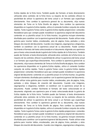 Estilos rápidos de la ficha Inicio. También puede dar formato al texto directamente
utilizando otros controles de la ficha Inicio. La mayoría de los controles ofrecen la
posibilidad de utilizar la apariencia del tema actual o un formato que especifique
directamente. Para cambiar la apariencia general de su documento, elija nuevos
elementos de Tema en la ficha Diseño de página. Para cambiar las apariencias
disponibles en la galería Estilos rápidos, utilice el comando Cambiar conjunto de estilos
rápidos. Tanto la galería Temas como la galería Estilos rápidos proporcionan comandos
Restablecer para que siempre puede restablecer la apariencia original del documento
contenida en su plantilla actual. En la ficha Insertar, las galerías incluyen elementos
diseñados para coordinar con la apariencia general del documento. Puede utilizar estas
galerías para insertar tablas, encabezados, pies de página, listas, portadas y otros
bloques de creación del documento. Cuando crea imágenes, organigramas o diagramas,
también se coordinan con la apariencia actual de su documento. Puede cambiar
fácilmente el formato del texto seleccionado en el documento eligiendo una apariencia
para el texto seleccionado desde la galería de Estilos rápidos de la ficha Inicio. También
puede dar formato al texto directamente utilizando otros controles de la ficha Inicio. La
mayoría de los controles ofrecen la posibilidad de utilizar la apariencia del tema actual
o un formato que especifique directamente. Para cambiar la apariencia general de su
documento, elija nuevos elementos de Tema en la ficha Diseño de página. Para cambiar
las apariencias disponibles en la galería Estilos rápidos, utilice el comando Cambiar
conjunto de estilos rápidos. Tanto la galería Temas como la galería Estilos rápidos
proporcionan comandos Restablecer para que siempre puede restablecer la apariencia
original del documento contenida en su plantilla actual. En la ficha Insertar, las galerías
incluyen elementos diseñados para coordinar con la apariencia general del documento.
Puede utilizar estas galerías para insertar tablas, encabezados, pies de página, listas,
portadas y otros bloques de creación del documento. Cuando crea imágenes,
organigramas o diagramas, también se coordinan con la apariencia actual de su
documento. Puede cambiar fácilmente el formato del texto seleccionado en el
documento eligiendo una apariencia para el texto seleccionado desde la galería de
Estilos rápidos de la ficha Inicio. También puede dar formato al texto directamente
utilizando otros controles de la ficha Inicio. La mayoría de los controles ofrecen la
posibilidad de utilizar la apariencia del tema actual o un formato que especifique
directamente. Para cambiar la apariencia general de su documento, elija nuevos
elementos de Tema en la ficha Diseño de página. Para cambiar las apariencias
disponibles en la galería Estilos rápidos, utilice el comando Cambiar conjunto de estilos
rápidos. Tanto la galería Temas como la galería Estilos rápidos proporcionan comandos
Restablecer para que siempre puede restablecer la apariencia original del documento
contenida en su plantilla actual. En la ficha Insertar, las galerías incluyen elementos
diseñados para coordinar con la apariencia general del documento. Puede utilizar estas
galerías para insertar tablas, encabezados, pies de página, listas, portadas y otros
bloques de creación del documento. Cuando crea imágenes, organigramas o diagramas,
 