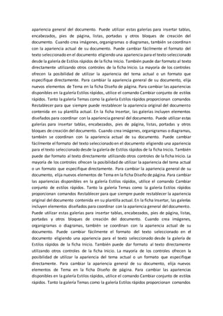 apariencia general del documento. Puede utilizar estas galerías para insertar tablas,
encabezados, pies de página, listas, portadas y otros bloques de creación del
documento. Cuando crea imágenes, organigramas o diagramas, también se coordinan
con la apariencia actual de su documento. Puede cambiar fácilmente el formato del
texto seleccionado en el documento eligiendo una apariencia para el texto seleccionado
desde la galería de Estilos rápidos de la ficha Inicio. También puede dar formato al texto
directamente utilizando otros controles de la ficha Inicio. La mayoría de los controles
ofrecen la posibilidad de utilizar la apariencia del tema actual o un formato que
especifique directamente. Para cambiar la apariencia general de su documento, elija
nuevos elementos de Tema en la ficha Diseño de página. Para cambiar las apariencias
disponibles en la galería Estilos rápidos, utilice el comando Cambiar conjunto de estilos
rápidos. Tanto la galería Temas como la galería Estilos rápidos proporcionan comandos
Restablecer para que siempre puede restablecer la apariencia original del documento
contenida en su plantilla actual. En la ficha Insertar, las galerías incluyen elementos
diseñados para coordinar con la apariencia general del documento. Puede utilizar estas
galerías para insertar tablas, encabezados, pies de página, listas, portadas y otros
bloques de creación del documento. Cuando crea imágenes, organigramas o diagramas,
también se coordinan con la apariencia actual de su documento. Puede cambiar
fácilmente el formato del texto seleccionado en el documento eligiendo una apariencia
para el texto seleccionado desde la galería de Estilos rápidos de la ficha Inicio. También
puede dar formato al texto directamente utilizando otros controles de la ficha Inicio. La
mayoría de los controles ofrecen la posibilidad de utilizar la apariencia del tema actual
o un formato que especifique directamente. Para cambiar la apariencia general de su
documento, elija nuevos elementos de Tema en la ficha Diseño de página. Para cambiar
las apariencias disponibles en la galería Estilos rápidos, utilice el comando Cambiar
conjunto de estilos rápidos. Tanto la galería Temas como la galería Estilos rápidos
proporcionan comandos Restablecer para que siempre puede restablecer la apariencia
original del documento contenida en su plantilla actual. En la ficha Insertar, las galerías
incluyen elementos diseñados para coordinar con la apariencia general del documento.
Puede utilizar estas galerías para insertar tablas, encabezados, pies de página, listas,
portadas y otros bloques de creación del documento. Cuando crea imágenes,
organigramas o diagramas, también se coordinan con la apariencia actual de su
documento. Puede cambiar fácilmente el formato del texto seleccionado en el
documento eligiendo una apariencia para el texto seleccionado desde la galería de
Estilos rápidos de la ficha Inicio. También puede dar formato al texto directamente
utilizando otros controles de la ficha Inicio. La mayoría de los controles ofrecen la
posibilidad de utilizar la apariencia del tema actual o un formato que especifique
directamente. Para cambiar la apariencia general de su documento, elija nuevos
elementos de Tema en la ficha Diseño de página. Para cambiar las apariencias
disponibles en la galería Estilos rápidos, utilice el comando Cambiar conjunto de estilos
rápidos. Tanto la galería Temas como la galería Estilos rápidos proporcionan comandos
 