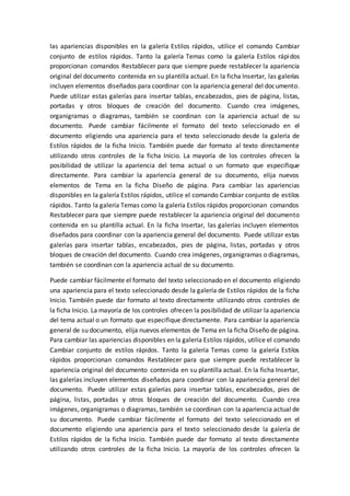 las apariencias disponibles en la galería Estilos rápidos, utilice el comando Cambiar
conjunto de estilos rápidos. Tanto la galería Temas como la galería Estilos rápidos
proporcionan comandos Restablecer para que siempre puede restablecer la apariencia
original del documento contenida en su plantilla actual. En la ficha Insertar, las galerías
incluyen elementos diseñados para coordinar con la apariencia general del documento.
Puede utilizar estas galerías para insertar tablas, encabezados, pies de página, listas,
portadas y otros bloques de creación del documento. Cuando crea imágenes,
organigramas o diagramas, también se coordinan con la apariencia actual de su
documento. Puede cambiar fácilmente el formato del texto seleccionado en el
documento eligiendo una apariencia para el texto seleccionado desde la galería de
Estilos rápidos de la ficha Inicio. También puede dar formato al texto directamente
utilizando otros controles de la ficha Inicio. La mayoría de los controles ofrecen la
posibilidad de utilizar la apariencia del tema actual o un formato que especifique
directamente. Para cambiar la apariencia general de su documento, elija nuevos
elementos de Tema en la ficha Diseño de página. Para cambiar las apariencias
disponibles en la galería Estilos rápidos, utilice el comando Cambiar conjunto de estilos
rápidos. Tanto la galería Temas como la galería Estilos rápidos proporcionan comandos
Restablecer para que siempre puede restablecer la apariencia original del documento
contenida en su plantilla actual. En la ficha Insertar, las galerías incluyen elementos
diseñados para coordinar con la apariencia general del documento. Puede utilizar estas
galerías para insertar tablas, encabezados, pies de página, listas, portadas y otros
bloques de creación del documento. Cuando crea imágenes, organigramas o diagramas,
también se coordinan con la apariencia actual de su documento.
Puede cambiar fácilmente el formato del texto seleccionado en el documento eligiendo
una apariencia para el texto seleccionado desde la galería de Estilos rápidos de la ficha
Inicio. También puede dar formato al texto directamente utilizando otros controles de
la ficha Inicio. La mayoría de los controles ofrecen la posibilidad de utilizar la apariencia
del tema actual o un formato que especifique directamente. Para cambiar la apariencia
general de su documento, elija nuevos elementos de Tema en la ficha Diseño de página.
Para cambiar las apariencias disponibles en la galería Estilos rápidos, utilice el comando
Cambiar conjunto de estilos rápidos. Tanto la galería Temas como la galería Estilos
rápidos proporcionan comandos Restablecer para que siempre puede restablecer la
apariencia original del documento contenida en su plantilla actual. En la ficha Insertar,
las galerías incluyen elementos diseñados para coordinar con la apariencia general del
documento. Puede utilizar estas galerías para insertar tablas, encabezados, pies de
página, listas, portadas y otros bloques de creación del documento. Cuando crea
imágenes, organigramas o diagramas, también se coordinan con la apariencia actual de
su documento. Puede cambiar fácilmente el formato del texto seleccionado en el
documento eligiendo una apariencia para el texto seleccionado desde la galería de
Estilos rápidos de la ficha Inicio. También puede dar formato al texto directamente
utilizando otros controles de la ficha Inicio. La mayoría de los controles ofrecen la
 
