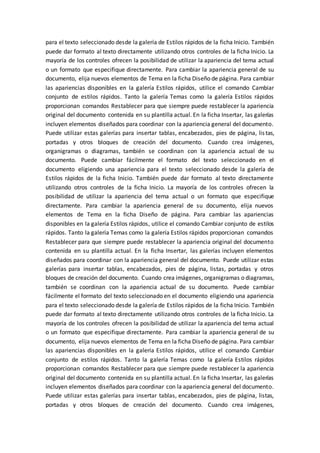 para el texto seleccionado desde la galería de Estilos rápidos de la ficha Inicio. También
puede dar formato al texto directamente utilizando otros controles de la ficha Inicio. La
mayoría de los controles ofrecen la posibilidad de utilizar la apariencia del tema actual
o un formato que especifique directamente. Para cambiar la apariencia general de su
documento, elija nuevos elementos de Tema en la ficha Diseño de página. Para cambiar
las apariencias disponibles en la galería Estilos rápidos, utilice el comando Cambiar
conjunto de estilos rápidos. Tanto la galería Temas como la galería Estilos rápidos
proporcionan comandos Restablecer para que siempre puede restablecer la apariencia
original del documento contenida en su plantilla actual. En la ficha Insertar, las galerías
incluyen elementos diseñados para coordinar con la apariencia general del documento.
Puede utilizar estas galerías para insertar tablas, encabezados, pies de página, listas,
portadas y otros bloques de creación del documento. Cuando crea imágenes,
organigramas o diagramas, también se coordinan con la apariencia actual de su
documento. Puede cambiar fácilmente el formato del texto seleccionado en el
documento eligiendo una apariencia para el texto seleccionado desde la galería de
Estilos rápidos de la ficha Inicio. También puede dar formato al texto directamente
utilizando otros controles de la ficha Inicio. La mayoría de los controles ofrecen la
posibilidad de utilizar la apariencia del tema actual o un formato que especifique
directamente. Para cambiar la apariencia general de su documento, elija nuevos
elementos de Tema en la ficha Diseño de página. Para cambiar las apariencias
disponibles en la galería Estilos rápidos, utilice el comando Cambiar conjunto de estilos
rápidos. Tanto la galería Temas como la galería Estilos rápidos proporcionan comandos
Restablecer para que siempre puede restablecer la apariencia original del documento
contenida en su plantilla actual. En la ficha Insertar, las galerías incluyen elementos
diseñados para coordinar con la apariencia general del documento. Puede utilizar estas
galerías para insertar tablas, encabezados, pies de página, listas, portadas y otros
bloques de creación del documento. Cuando crea imágenes, organigramas o diagramas,
también se coordinan con la apariencia actual de su documento. Puede cambiar
fácilmente el formato del texto seleccionado en el documento eligiendo una apariencia
para el texto seleccionado desde la galería de Estilos rápidos de la ficha Inicio. También
puede dar formato al texto directamente utilizando otros controles de la ficha Inicio. La
mayoría de los controles ofrecen la posibilidad de utilizar la apariencia del tema actual
o un formato que especifique directamente. Para cambiar la apariencia general de su
documento, elija nuevos elementos de Tema en la ficha Diseño de página. Para cambiar
las apariencias disponibles en la galería Estilos rápidos, utilice el comando Cambiar
conjunto de estilos rápidos. Tanto la galería Temas como la galería Estilos rápidos
proporcionan comandos Restablecer para que siempre puede restablecer la apariencia
original del documento contenida en su plantilla actual. En la ficha Insertar, las galerías
incluyen elementos diseñados para coordinar con la apariencia general del documento.
Puede utilizar estas galerías para insertar tablas, encabezados, pies de página, listas,
portadas y otros bloques de creación del documento. Cuando crea imágenes,
 