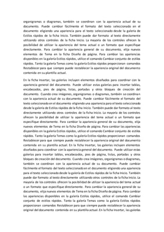 organigramas o diagramas, también se coordinan con la apariencia actual de su
documento. Puede cambiar fácilmente el formato del texto seleccionado en el
documento eligiendo una apariencia para el texto seleccionado desde la galería de
Estilos rápidos de la ficha Inicio. También puede dar formato al texto directamente
utilizando otros controles de la ficha Inicio. La mayoría de los controles ofrecen la
posibilidad de utilizar la apariencia del tema actual o un formato que especifique
directamente. Para cambiar la apariencia general de su documento, elija nuevos
elementos de Tema en la ficha Diseño de página. Para cambiar las apariencias
disponibles en la galería Estilos rápidos, utilice el comando Cambiar conjunto de estilos
rápidos. Tanto la galería Temas como la galería Estilos rápidos proporcionan comandos
Restablecer para que siempre puede restablecer la apariencia original del documento
contenida en su plantilla actual.
En la ficha Insertar, las galerías incluyen elementos diseñados para coordinar con la
apariencia general del documento. Puede utilizar estas galerías para insertar tablas,
encabezados, pies de página, listas, portadas y otros bloques de creación del
documento. Cuando crea imágenes, organigramas o diagramas, también se coordinan
con la apariencia actual de su documento. Puede cambiar fácilmente el formato del
texto seleccionado en el documento eligiendo una apariencia para el texto seleccionado
desde la galería de Estilos rápidos de la ficha Inicio. También puede dar formato al texto
directamente utilizando otros controles de la ficha Inicio. La mayoría de los controles
ofrecen la posibilidad de utilizar la apariencia del tema actual o un formato que
especifique directamente. Para cambiar la apariencia general de su documento, elija
nuevos elementos de Tema en la ficha Diseño de página. Para cambiar las apariencias
disponibles en la galería Estilos rápidos, utilice el comando Cambiar conjunto de estilos
rápidos. Tanto la galería Temas como la galería Estilos rápidos proporcionan comandos
Restablecer para que siempre puede restablecer la apariencia original del documento
contenida en su plantilla actual. En la ficha Insertar, las galerías incluyen elementos
diseñados para coordinar con la apariencia general del documento. Puede utilizar estas
galerías para insertar tablas, encabezados, pies de página, listas, portadas y otros
bloques de creación del documento. Cuando crea imágenes, organigramas o diagramas,
también se coordinan con la apariencia actual de su documento. Puede cambiar
fácilmente el formato del texto seleccionado en el documento eligiendo una apariencia
para el texto seleccionado desde la galería de Estilos rápidos de la ficha Inicio. También
puede dar formato al texto directamente utilizando otros controles de la ficha Inicio. La
mayoría de los controles ofrecen la posibilidad de utilizar la apariencia del tema actual
o un formato que especifique directamente. Para cambiar la apariencia general de su
documento, elija nuevos elementos de Tema en la ficha Diseño de página. Para cambiar
las apariencias disponibles en la galería Estilos rápidos, utilice el comando Cambiar
conjunto de estilos rápidos. Tanto la galería Temas como la galería Estilos rápidos
proporcionan comandos Restablecer para que siempre puede restablecer la apariencia
original del documento contenida en su plantilla actual. En la ficha Insertar, las galerías
 