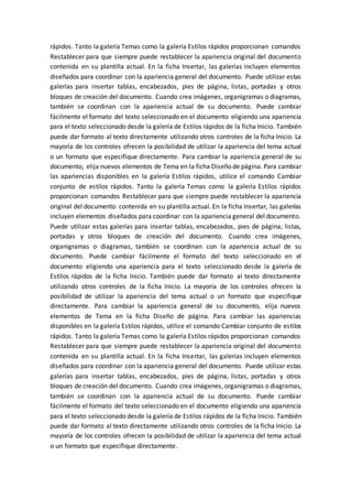 rápidos. Tanto la galería Temas como la galería Estilos rápidos proporcionan comandos
Restablecer para que siempre puede restablecer la apariencia original del documento
contenida en su plantilla actual. En la ficha Insertar, las galerías incluyen elementos
diseñados para coordinar con la apariencia general del documento. Puede utilizar estas
galerías para insertar tablas, encabezados, pies de página, listas, portadas y otros
bloques de creación del documento. Cuando crea imágenes, organigramas o diagramas,
también se coordinan con la apariencia actual de su documento. Puede cambiar
fácilmente el formato del texto seleccionado en el documento eligiendo una apariencia
para el texto seleccionado desde la galería de Estilos rápidos de la ficha Inicio. También
puede dar formato al texto directamente utilizando otros controles de la ficha Inicio. La
mayoría de los controles ofrecen la posibilidad de utilizar la apariencia del tema actual
o un formato que especifique directamente. Para cambiar la apariencia general de su
documento, elija nuevos elementos de Tema en la ficha Diseño de página. Para cambiar
las apariencias disponibles en la galería Estilos rápidos, utilice el comando Cambiar
conjunto de estilos rápidos. Tanto la galería Temas como la galería Estilos rápidos
proporcionan comandos Restablecer para que siempre puede restablecer la apariencia
original del documento contenida en su plantilla actual. En la ficha Insertar, las galerías
incluyen elementos diseñados para coordinar con la apariencia general del documento.
Puede utilizar estas galerías para insertar tablas, encabezados, pies de página, listas,
portadas y otros bloques de creación del documento. Cuando crea imágenes,
organigramas o diagramas, también se coordinan con la apariencia actual de su
documento. Puede cambiar fácilmente el formato del texto seleccionado en el
documento eligiendo una apariencia para el texto seleccionado desde la galería de
Estilos rápidos de la ficha Inicio. También puede dar formato al texto directamente
utilizando otros controles de la ficha Inicio. La mayoría de los controles ofrecen la
posibilidad de utilizar la apariencia del tema actual o un formato que especifique
directamente. Para cambiar la apariencia general de su documento, elija nuevos
elementos de Tema en la ficha Diseño de página. Para cambiar las apariencias
disponibles en la galería Estilos rápidos, utilice el comando Cambiar conjunto de estilos
rápidos. Tanto la galería Temas como la galería Estilos rápidos proporcionan comandos
Restablecer para que siempre puede restablecer la apariencia original del documento
contenida en su plantilla actual. En la ficha Insertar, las galerías incluyen elementos
diseñados para coordinar con la apariencia general del documento. Puede utilizar estas
galerías para insertar tablas, encabezados, pies de página, listas, portadas y otros
bloques de creación del documento. Cuando crea imágenes, organigramas o diagramas,
también se coordinan con la apariencia actual de su documento. Puede cambiar
fácilmente el formato del texto seleccionado en el documento eligiendo una apariencia
para el texto seleccionado desde la galería de Estilos rápidos de la ficha Inicio. También
puede dar formato al texto directamente utilizando otros controles de la ficha Inicio. La
mayoría de los controles ofrecen la posibilidad de utilizar la apariencia del tema actual
o un formato que especifique directamente.
 