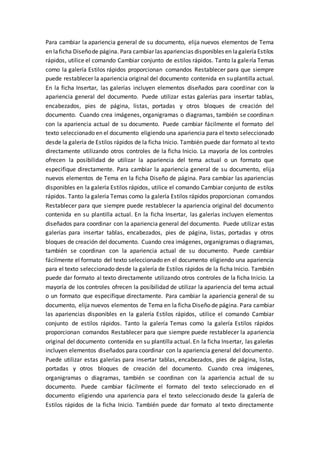 Para cambiar la apariencia general de su documento, elija nuevos elementos de Tema
en laficha Diseñode página. Para cambiar las apariencias disponibles en lagaleríaEstilos
rápidos, utilice el comando Cambiar conjunto de estilos rápidos. Tanto la galería Temas
como la galería Estilos rápidos proporcionan comandos Restablecer para que siempre
puede restablecer la apariencia original del documento contenida en su plantilla actual.
En la ficha Insertar, las galerías incluyen elementos diseñados para coordinar con la
apariencia general del documento. Puede utilizar estas galerías para insertar tablas,
encabezados, pies de página, listas, portadas y otros bloques de creación del
documento. Cuando crea imágenes, organigramas o diagramas, también se coordinan
con la apariencia actual de su documento. Puede cambiar fácilmente el formato del
texto seleccionado en el documento eligiendo una apariencia para el texto seleccionado
desde la galería de Estilos rápidos de la ficha Inicio. También puede dar formato al texto
directamente utilizando otros controles de la ficha Inicio. La mayoría de los controles
ofrecen la posibilidad de utilizar la apariencia del tema actual o un formato que
especifique directamente. Para cambiar la apariencia general de su documento, elija
nuevos elementos de Tema en la ficha Diseño de página. Para cambiar las apariencias
disponibles en la galería Estilos rápidos, utilice el comando Cambiar conjunto de estilos
rápidos. Tanto la galería Temas como la galería Estilos rápidos proporcionan comandos
Restablecer para que siempre puede restablecer la apariencia original del documento
contenida en su plantilla actual. En la ficha Insertar, las galerías incluyen elementos
diseñados para coordinar con la apariencia general del documento. Puede utilizar estas
galerías para insertar tablas, encabezados, pies de página, listas, portadas y otros
bloques de creación del documento. Cuando crea imágenes, organigramas o diagramas,
también se coordinan con la apariencia actual de su documento. Puede cambiar
fácilmente el formato del texto seleccionado en el documento eligiendo una apariencia
para el texto seleccionado desde la galería de Estilos rápidos de la ficha Inicio. También
puede dar formato al texto directamente utilizando otros controles de la ficha Inicio. La
mayoría de los controles ofrecen la posibilidad de utilizar la apariencia del tema actual
o un formato que especifique directamente. Para cambiar la apariencia general de su
documento, elija nuevos elementos de Tema en la ficha Diseño de página. Para cambiar
las apariencias disponibles en la galería Estilos rápidos, utilice el comando Cambiar
conjunto de estilos rápidos. Tanto la galería Temas como la galería Estilos rápidos
proporcionan comandos Restablecer para que siempre puede restablecer la apariencia
original del documento contenida en su plantilla actual. En la ficha Insertar, las galerías
incluyen elementos diseñados para coordinar con la apariencia general del documento.
Puede utilizar estas galerías para insertar tablas, encabezados, pies de página, listas,
portadas y otros bloques de creación del documento. Cuando crea imágenes,
organigramas o diagramas, también se coordinan con la apariencia actual de su
documento. Puede cambiar fácilmente el formato del texto seleccionado en el
documento eligiendo una apariencia para el texto seleccionado desde la galería de
Estilos rápidos de la ficha Inicio. También puede dar formato al texto directamente
 