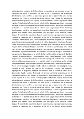 utilizando otros controles de la ficha Inicio. La mayoría de los controles ofrecen la
posibilidad de utilizar la apariencia del tema actual o un formato que especifique
directamente. Para cambiar la apariencia general de su documento, elija nuevos
elementos de Tema en la ficha Diseño de página. Para cambiar las apariencias
disponibles en la galería Estilos rápidos, utilice el comando Cambiar conjunto de estilos
rápidos. Tanto la galería Temas como la galería Estilos rápidos proporcionan comandos
Restablecer para que siempre puede restablecer la apariencia original del documento
contenida en su plantilla actual. En la ficha Insertar, las galerías incluyen elementos
diseñados para coordinar con la apariencia general del documento. Puede utilizar estas
galerías para insertar tablas, encabezados, pies de página, listas, portadas y otros
bloques de creación del documento. Cuando crea imágenes, organigramas o diagramas,
también se coordinan con la apariencia actual de su documento. Puede cambiar
fácilmente el formato del texto seleccionado en el documento eligiendo una apariencia
para el texto seleccionado desde la galería de Estilos rápidos de la ficha Inicio. También
puede dar formato al texto directamente utilizando otros controles de la ficha Inicio. La
mayoría de los controles ofrecen la posibilidad de utilizar la apariencia del tema actual
o un formato que especifique directamente. Para cambiar la apariencia general de su
documento, elija nuevos elementos de Tema en la ficha Diseño de página. Para cambiar
las apariencias disponibles en la galería Estilos rápidos, utilice el comando Cambiar
conjunto de estilos rápidos. Tanto la galería Temas como la galería Estilos rápidos
proporcionan comandos Restablecer para que siempre puede restablecer la apariencia
original del documento contenida en su plantilla actual. En la ficha Insertar, las galerías
incluyen elementos diseñados para coordinar con la apariencia general del documento.
Puede utilizar estas galerías para insertar tablas, encabezados, pies de página, listas,
portadas y otros bloques de creación del documento. Cuando crea imágenes,
organigramas o diagramas, también se coordinan con la apariencia actual de su
documento. Puede cambiar fácilmente el formato del texto seleccionado en el
documento eligiendo una apariencia para el texto seleccionado desde la galería de
Estilos rápidos de la ficha Inicio. También puede dar formato al texto directamente
utilizando otros controles de la ficha Inicio. La mayoría de los controles ofrecen la
posibilidad de utilizar la apariencia del tema actual o un formato que especifique
directamente. Para cambiar la apariencia general de su documento, elija nuevos
elementos de Tema en la ficha Diseño de página. Para cambiar las apariencias
disponibles en la galería Estilos rápidos, utilice el comando Cambiar conjunto de estilos
rápidos. Tanto la galería Temas como la galería Estilos rápidos proporcionan comandos
Restablecer para que siempre puede restablecer la apariencia original del documento
contenida en su plantilla actual. En la ficha Insertar, las galerías incluyen elementos
diseñados para coordinar con la apariencia general del documento. Puede utilizar estas
galerías para insertar tablas, encabezados, pies de página, listas, portadas y otros
bloques de creación del documento. Cuando crea imágenes, organigramas o diagramas,
también se coordinan con la apariencia actual de su documento. Puede cambiar
 